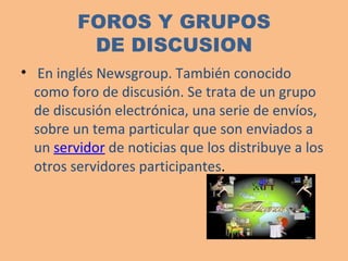 FOROS Y GRUPOS DE DISCUSION En inglés Newsgroup. También conocido como foro de discusión. Se trata de un grupo de discusión electrónica, una serie de envíos, sobre un tema particular que son enviados a un  servidor  de noticias que los distribuye a los otros servidores participantes .  