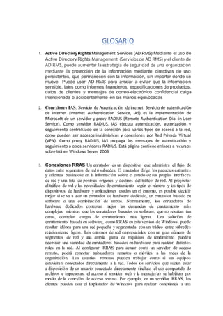1. Active DirectoryRights Management Services (AD RMS) Mediante el uso de
Active Directory Rights Management (Servicios de AD RMS) y el cliente de
AD RMS, puede aumentar la estrategia de seguridad de una organización
mediante la protección de la información mediante directivas de uso
persistentes, que permanecen con la información, sin importar dónde se
mueve. Puede usar AD RMS para ayudar a evitar que la información
sensible, tales como informes financieros, especificaciones de productos,
datos de clientes y mensajes de correo-electrónico confidencial caiga
intencionada o accidentalmente en las manos equivocadas
2. Conexiones IAS: Servicio de Autenticación de internet Servicio de autenticación
de Internet (Internet Authentication Service, IAS) es la implementación de
Microsoft de un servidor y proxy RADIUS (Remote Authentication Dial-in User
Service). Como servidor RADIUS, IAS ejecuta autenticación, autorización y
seguimiento centralizado de la conexión para varios tipos de acceso a la red,
como pueden ser accesos inalámbricos y conexiones por Red Privada Virtual
(VPN). Como proxy RADIUS, IAS propaga los mensajes de autenticación y
seguimiento a otros servidores RADIUS. Está página contiene enlaces a recursos
sobre IAS en Windows Server 2003
3. Conexiones RRAS Un enrutador es un dispositivo que administra el flujo de
datos entre segmentos de red o subredes. El enrutador dirige los paquetes entrantes
y salientes basándose en la información sobre el estado de sus propias interfaces
de red y una lista de posibles orígenes y destinos del tráfico de red. Al proyectar
el tráfico de red y las necesidades de enrutamiento según el número y los tipos de
dispositivos de hardware y aplicaciones usados en el entorno, es posible decidir
mejor si se va a usar un enrutador de hardware dedicado, un enrutador basado en
software o una combinación de ambos. Normalmente, los enrutadores de
hardware dedicados controlan mejor las demandas de enrutamiento más
complejas, mientras que los enrutadores basados en software, que no resultan tan
caros, controlan cargas de enrutamiento más ligeras. Una solución de
enrutamiento basada en software, como RRAS en esta versión de Windows, puede
resultar idónea para una red pequeña y segmentada con un tráfico entre subredes
relativamente ligero. Los entornos de red empresariales con un gran número de
segmentos de red y una amplia gama de requisitos de rendimiento pueden
necesitar una variedad de enrutadores basados en hardware para realizar distintos
roles en la red. Al configurar RRAS para actuar como un servidor de acceso
remoto, podrá conectar trabajadores remotos o móviles a las redes de la
organización. Los usuarios remotos pueden trabajar como si sus equipos
estuvieran conectados directamente a la red. Todos los servicios que suelen estar
a disposición de un usuario conectado directamente (incluso el uso compartido de
archivos e impresoras, el acceso al servidor web y la mensajería) se habilitan por
medio de la conexión de acceso remoto. Por ejemplo, en un servidor RRAS, los
clientes pueden usar el Explorador de Windows para realizar conexiones a una
 