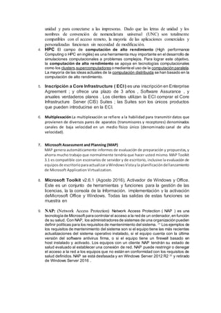 unidad y para conectarse a las impresoras. Dado que las letras de unidad y los
nombres de convención de nomenclatura universal (UNC) son totalmente
compatibles con el acceso remoto, la mayoría de las aplicaciones comerciales y
personalizadas funcionan sin necesidad de modificación.
4. HPC El campo de computación de alto rendimiento (High performance
Computing o HPC en inglés) es una herramienta muy importante en el desarrollo de
simulaciones computacionales a problemas complejos. Para lograr este objetivo,
la computación de alto rendimiento se apoya en tecnologías computacionales
como los clusters,supercomputadores o mediante el uso de la computación paralela.
La mayoría de las ideas actuales de la computación distribuida se han basado en la
computación de alto rendimiento.
5. Inscripción a Core Infrastructure ( ECI ) es una inscripción en Enterprise
Agreement ; y ofrece una plazo de 3 años , Software Assurance , y
anuales verdaderos planos . Los clientes utilizan la ECI comprar el Core
Infrastructure Server (CIS) Suites ; las Suites son los únicos productos
que pueden introducirse en la ECI.
6. Multiplexación La multiplexación se refiere a la habilidad para transmitir datos que
provienen de diversos pares de aparatos (transmisores y receptores) denominados
canales de baja velocidad en un medio físico único (denominado canal de alta
velocidad).
7. Microsoft Assessment and Planning (MAP)
MAP genera automáticamente informes de evaluación de preparación y propuestas,y
ahorra mucho trabajo que normalmente tendría que hacer usted mismo. MAP Toolkit
3.1 es compatible con escenarios de servidor y de escritorio, inclusive la evaluación de
equiposde escritorioparaactualizaraWindowsVistayla planificacióndellanzamiento
de Microsoft Application Virtualization.
8. Microsoft Toolkit v2.6.1 (Agosto 2016), Activador de Windows y Office.
Este es un conjunto de herramientas y funciones para la gestión de las
licencias, la la consola de la Información. implementación y la activación
deMicrosoft Office y Windows. Todas las salidas de estas funciones se
muestra en
9. NAP: (Network Access Protection) Network Access Protection ( NAP ) es una
tecnología de Microsoft para controlar el acceso a la red de un ordenador,en función
de su salud. Con NAP, los administradoresde sistemas de una organización pueden
definir políticas para los requisitos de mantenimiento del sistema. [1]
Los ejemplos de
los requisitos de mantenimiento del sistema son si el equipo tiene las más recientes
actualizaciones del sistema operativo instalado, si el equipo cuenta con la última
versión del software antivirus firma, o si el equipo tiene un firewall basado en
host instalado y activado. Los equipos con un cliente NAP tendrán su estado de
salud evaluado al establecer una conexión de red. NAP puede restringir o denegar
el acceso a la red a los equipos que no están en conformidad con los requisitos de
salud definidos. NAP se está desfasada y en Windows Server 2012 R2 [2]
y retirado
de Windows Server 2016 .
 