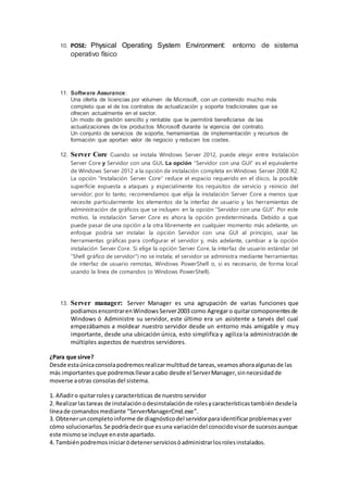 10. POSE: Physical Operating System Environment: entorno de sistema
operativo físico
11. Software Assurance:
Una oferta de licencias por volumen de Microsoft, con un contenido mucho más
completo que el de los contratos de actualización y soporte tradicionales que se
ofrecen actualmente en el sector.
Un modo de gestión sencillo y rentable que le permitirá beneficiarse de las
actualizaciones de los productos Microsoft durante la vigencia del contrato.
Un conjunto de servicios de soporte, herramientas de implementación y recursos de
formación que aportan valor de negocio y reducen los costes.
12. Server Core Cuando se instala Windows Server 2012, puede elegir entre Instalación
Server Core y Servidor con una GUI. La opción “Servidor con una GUI” es el equivalente
de Windows Server 2012 a la opción de instalación completa en Windows Server 2008 R2.
La opción “Instalación Server Core” reduce el espacio requerido en el disco, la posible
superficie expuesta a ataques y especialmente los requisitos de servicio y reinicio del
servidor; por lo tanto, recomendamos que elija la instalación Server Core a menos que
necesite particularmente los elementos de la interfaz de usuario y las herramientas de
administración de gráficos que se incluyen en la opción “Servidor con una GUI”. Por este
motivo, la instalación Server Core es ahora la opción predeterminada. Debido a que
puede pasar de una opción a la otra libremente en cualquier momento más adelante, un
enfoque podría ser instalar la opción Servidor con una GUI al principio, usar las
herramientas gráficas para configurar el servidor y, más adelante, cambiar a la opción
instalación Server Core. Si elige la opción Server Core, la interfaz de usuario estándar (el
“Shell gráfico de servidor") no se instala; el servidor se administra mediante herramientas
de interfaz de usuario remotas, Windows PowerShell o, si es necesario, de forma local
usando la línea de comandos (o Windows PowerShell).
13. Server manager: Server Manager es una agrupación de varias funciones que
podiamosencontrarenWindowsServer2003 como Agregaro quitarcomoponentesde
Windows ó Administre su servidor, este último era un asistente a tarvés del cual
empezábamos a moldear nuestro servidor desde un entorno más amigable y muy
importante, desde una ubicación única, esto simplifica y agiliza la administración de
múltiples aspectos de nuestros servidores.
¿Para que sirve?
Desde estaúnicaconsolapodremosrealizarmultitudde tareas,veamosahoraalgunasde las
más importantes que podremosllevaracabo desde el ServerManager,sinnecesidadde
moverse aotras consolasdel sistema.
1. Añadiro quitarrolesy características de nuestroservidor
2. Realizarlastareas de instalaciónodesinstalaciónde rolesycaracterísticastambiéndesdela
líneade comandosmediante “ServerManagerCmd.exe”.
3. Obteneruncompletoinforme de diagnósticodel servidorparaidentificarproblemasyver
cómo solucionarlos. Se podríadecirque esuna variacióndel conocidovisorde sucesosaunque
este mismose incluye eneste apartado.
4. Tambiénpodremosiniciaródetenerserviciosóadministrarlosrolesinstalados.
 