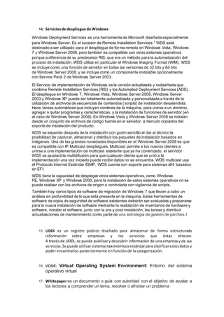 14. Serviciosde despliegue de Windows
Windows Deployment Services es una herramienta de Microsoft diseñada especialmente
para Windows Server. Es el sucesor de Remote Installation Services.1
WDS está
destinado a ser utilizado para el despliegue de forma remota en Windows Vista, Windows
7 y Windows Server 2008, pero también es compatible con otros sistemas operativos
porque a diferencia de su predecesor RIS, que era un método para la automatización del
proceso de instalación, WDS utiliza en particular el Windows Imaging Format (WIM). WDS
se incluye como una función de servidor en todas las versiones de 32 bits y 64 bits
de Windows Server 2008, y se incluye como un componente instalable opcionalmente
con Service Pack 2 de Windows Server 2003.
El Servicio de implementación de Windows es la versión actualizada y rediseñada que
combina Remote Installation Services (RIS) y los Automated Deployment Services (ADS).
El despliegue en Windows 7, Windows Vista, Windows Server 2008, Windows Server
2003 y Windows XP puede ser totalmente automatizada y personalizada a través de la
utilización de archivos de secuencias de comandos (scripts) de instalación desatendida.
Hace tareas automáticas que incluyen nombres de la máquina, para unirse a un dominio,
agregar o quitar programas y características, y la instalación de funciones de servidor (en
el caso de Windows Server 2008). En Windows Vista y Windows Server 2008 se instalan
desde un conjunto de archivos de código fuente en el servidor, a menudo copiados del
soporte de instalación del producto.
WDS se expande después de la instalación con guión sencillo al dar al técnico la
posibilidad de capturar, almacenar y distribuir los paquetes de instalación basados en
imágenes. Una de las grandes novedades disponibles en el Windows Server 2008 es que
es compatible con IP Multicast despliegues. Multicast permite a los nuevos clientes a
unirse a una implementación de multicast existente que ya ha comenzado, el servidor
WDS se ajustará la multidifusión para que cualquier cliente que se unió a la
implementación una vez iniciado puede recibir datos no se encuentra. WDS multicast usa
el Protocolo Internet Estándar IGMP. WDS cuenta con soporte para sistemas x64 basados
en EFI.
WDS tiene la capacidad de desplegar otros sistemas operativos, como Windows
PE, Windows XP y Windows 2000, pero la instalación de estos sistemas operativos no se
puede realizar con los archivos de origen o controlada con vigilancia de scripts.
También hay varios tipos de software de migración de Windows 7 que llevan a cabo un
análisis en profundidad de lo que está presente en la máquina. Estas herramientas de
software de copia de seguridad de software existentes deberán ser evaluadas y prepararse
para la nueva instalación de software mediante la realización de inventarios de hardware y
software, instalar el software, junto con la pre y post instalación, las tareas y distribuir
actualizaciones de mantenimiento como parte de una estrategia de gestión de parches.2
15. UDDI es un registro público diseñado para almacenar de forma estructurada
información sobre empresas y los servicios que éstas ofrecen.
A través de UDDI, se puede publicar y descubrir información de una empresa y de sus
servicios.Se puede utilizarsistemastaxonómicosestándarpara clasificarestosdatos y
poder encontrarlos posteriormente en función de la categorización.
16. VOSE: Virtual Operating System Environment: Entorno del sistema
operativo virtual
17. Whitepaper es un documento o guía con autoridad con el objetivo de ayudar a
los lectores a comprender un tema, resolver o afrontar un problema
 
