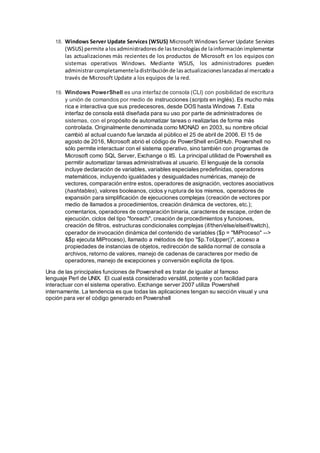 18. Windows Server Update Services (WSUS) Microsoft Windows Server Update Services
(WSUS) permite alosadministradoresde lastecnologíasde lainformaciónimplementar
las actualizaciones más recientes de los productos de Microsoft en los equipos con
sistemas operativos Windows. Mediante WSUS, los administradores pueden
administrarcompletamenteladistribuciónde lasactualizacioneslanzadasal mercadoa
través de Microsoft Update a los equipos de la red.
19. Windows PowerShell es una interfazde consola (CLI) con posibilidad de escritura
y unión de comandos por medio de instrucciones (scripts en inglés). Es mucho más
rica e interactiva que sus predecesores, desde DOS hasta Windows 7. Esta
interfaz de consola está diseñada para su uso por parte de administradores de
sistemas, con el propósito de automatizar tareas o realizarlas de forma más
controlada. Originalmente denominada como MONAD en 2003, su nombre oficial
cambió al actual cuando fue lanzada al público el 25 de abril de 2006. El 15 de
agosto de 2016, Microsoft abrió el código de PowerShell enGitHub. Powershell no
sólo permite interactuar con el sistema operativo, sino también con programas de
Microsoft como SQL Server, Exchange o IIS. La principal utilidad de Powershell es
permitir automatizar tareas administrativas al usuario. El lenguaje de la consola
incluye declaración de variables, variables especiales predefinidas, operadores
matemáticos, incluyendo igualdades y desigualdades numéricas, manejo de
vectores, comparación entre estos, operadores de asignación, vectores asociativos
(hashtables), valores booleanos, ciclos y ruptura de los mismos, operadores de
expansión para simplificación de ejecuciones complejas (creación de vectores por
medio de llamados a procedimientos, creación dinámica de vectores, etc.);
comentarios, operadores de comparación binaria, caracteres de escape, orden de
ejecución, ciclos del tipo "foreach", creación de procedimientos y funciones,
creación de filtros, estructuras condicionales complejas (if/then/else/elseif/switch),
operador de invocación dinámica del contenido de variables ($p = "MiProceso" -->
&$p ejecuta MiProceso), llamado a métodos de tipo "$p.ToUpper()", acceso a
propiedades de instancias de objetos, redirección de salida normal de consola a
archivos, retorno de valores, manejo de cadenas de caracteres por medio de
operadores, manejo de excepciones y conversión explícita de tipos.
Una de las principales funciones de Powershell es tratar de igualar al famoso
lenguaje Perl de UNIX. El cual está considerado versátil, potente y con facilidad para
interactuar con el sistema operativo. Exchange server 2007 utiliza Powershell
internamente. La tendencia es que todas las aplicaciones tengan su sección visual y una
opción para ver el código generado en Powershell
 
