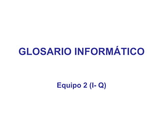 GLOSARIO INFORMÁTICO Equipo 2 (I- Q) 