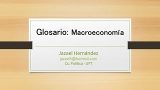 Glosario: Macroeconomía
Jazael Hernández
jazaelh@hotmail.com
Cs. Política - UFT
 