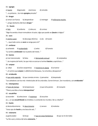33.- egregio
a) ilustre        b)egresado        c)animoso         d) retraído
“… os pintaron… los más egregios pinceles”
34.- bregar
a) remar con fuerza      b) desperdiciar              c) restregar     d) esforzarse mucho
“…vengo deshecho /del duro bregar “
 35.- fausto
a) feliz          b) ardiente       c) obscuro        d) curioso
“Algo ha venido a hacer enmudecer al autor; algo que puede ser fausto o trágico”
36.- aura
a) viento suave          b) descarga eléctrica        c) ala   d) ilusión
“…. ¡que todo como un aura se venga para mí!”
37.- amilanar
a) achatado       b) acobardado            c) veloz            d) funesto
“La sombra amilanada tras la piedra del metal…”
38.- lascivo
a) mal intencionado      b) falso          c) demasiado sensual                d) resbaladizo
“…las mujeres de harén, las que más se acercan al animal lascivo y caprichoso…”
39.- serpear
a) silbar         b) echar serpentinas     c) moverse en zigzag        d) arrastrar
“…el camino que serpea / y débilmente blanquea, / se enturbia y desaparece”
40.- errabundo
a) que anda vagando      b) que comete errores c) pensativo            d) despistado
“Los saltadores son los más intelectuales de los arácnidos. Corren brincan…Son mundanos, son errabundos”
41.- intempestivo
a) fuera de tiempo       b) tempestuoso               c) que echa pestes       d) tranquilo
“Thierry escribía a horas intempestivas”
42.- escudriñar
a) esconder       b) seleccionar c) examinar          d) escuchar
a) ¿…un ojo escudriñando las tinieblas / y contando los mundos / de su rebaño?”
43.- hastío
a) deslumbramiento       b) aburrimiento              c) verano        d) molestia
“Unos ojos de hastío y una boca de sed…”
44.- visionario
a) gesticulador          b) brujo          c) que ve cosas fantásticas         d) que se ríe de todos
“La flor azul y mística del alma visionaria…”
 