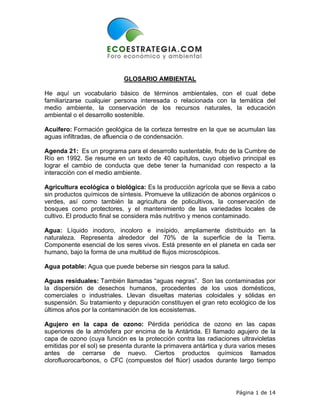 GLOSARIO AMBIENTAL

He aquí un vocabulario básico de términos ambientales, con el cual debe
familiarizarse cualquier persona interesada o relacionada con la temática del
medio ambiente, la conservación de los recursos naturales, la educación
ambiental o el desarrollo sostenible.

Acuífero: Formación geológica de la corteza terrestre en la que se acumulan las
aguas infiltradas, de afluencia o de condensación.

Agenda 21: Es un programa para el desarrollo sustentable, fruto de la Cumbre de
Río en 1992. Se resume en un texto de 40 capítulos, cuyo objetivo principal es
lograr el cambio de conducta que debe tener la humanidad con respecto a la
interacción con el medio ambiente.

Agricultura ecológica o biológica: Es la producción agrícola que se lleva a cabo
sin productos químicos de síntesis. Promueve la utilización de abonos orgánicos o
verdes, así como también la agricultura de policultivos, la conservación de
bosques como protectores, y el mantenimiento de las variedades locales de
cultivo. El producto final se considera más nutritivo y menos contaminado.

Agua: Líquido inodoro, incoloro e insípido, ampliamente distribuido en la
naturaleza. Representa alrededor del 70% de la superficie de la Tierra.
Componente esencial de los seres vivos. Está presente en el planeta en cada ser
humano, bajo la forma de una multitud de flujos microscópicos.

Agua potable: Agua que puede beberse sin riesgos para la salud.

Aguas residuales: También llamadas “aguas negras”. Son las contaminadas por
la dispersión de desechos humanos, procedentes de los usos domésticos,
comerciales o industriales. Llevan disueltas materias coloidales y sólidas en
suspensión. Su tratamiento y depuración constituyen el gran reto ecológico de los
últimos años por la contaminación de los ecosistemas.

Agujero en la capa de ozono: Pérdida periódica de ozono en las capas
superiores de la atmósfera por encima de la Antártida. El llamado agujero de la
capa de ozono (cuya función es la protección contra las radiaciones ultravioletas
emitidas por el sol) se presenta durante la primavera antártica y dura varios meses
antes de cerrarse de nuevo. Ciertos productos químicos llamados
clorofluorocarbonos, o CFC (compuestos del flúor) usados durante largo tiempo




                                                                    Página 1 de 14
 