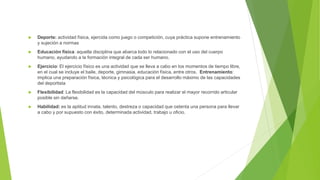  Deporte: actividad física, ejercida como juego o competición, cuya práctica supone entrenamiento
y sujeción a normas
 Educación física: aquella disciplina que abarca todo lo relacionado con el uso del cuerpo
humano, ayudando a la formación integral de cada ser humano.
 Ejercicio: El ejercicio físico es una actividad que se lleva a cabo en los momentos de tiempo libre,
en el cual se incluye el baile, deporte, gimnasia, educación física, entre otros. Entrenamiento:
implica una preparación física, técnica y psicológica para el desarrollo máximo de las capacidades
del deportista
 Flexibilidad: La flexibilidad es la capacidad del músculo para realizar el mayor recorrido articular
posible sin dañarse.
 Habilidad: es la aptitud innata, talento, destreza o capacidad que ostenta una persona para llevar
a cabo y por supuesto con éxito, determinada actividad, trabajo u oficio.
 