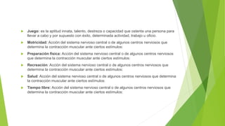  Juego: es la aptitud innata, talento, destreza o capacidad que ostenta una persona para
llevar a cabo y por supuesto con éxito, determinada actividad, trabajo u oficio.
 Motricidad: Acción del sistema nervioso central o de algunos centros nerviosos que
determina la contracción muscular ante ciertos estímulos:
 Preparación física: Acción del sistema nervioso central o de algunos centros nerviosos
que determina la contracción muscular ante ciertos estímulos:
 Recreación: Acción del sistema nervioso central o de algunos centros nerviosos que
determina la contracción muscular ante ciertos estímulos:
 Salud: Acción del sistema nervioso central o de algunos centros nerviosos que determina
la contracción muscular ante ciertos estímulos:
 Tiempo libre: Acción del sistema nervioso central o de algunos centros nerviosos que
determina la contracción muscular ante ciertos estímulos:
 