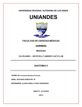 UNIVERSIDAD REGIONAL AUTÓNOMA DE LOS ANDES
UNIANDES
FACULTAD DE CIENCIAS MÉDICAS
CARRERA
MEDICINA
GLOSARIO – SISTEMA CARDIOVASCULAR
ANATOMIA II
TUTOR: DR. Armando Quintana Proenza
NIVEL: SEGUNDO SEMESTRE “B”
ESTUDIANTE: ALISON GIMELLY PÁEZ HERNÁNDEZ
AMBATO – ECUADOR
20015
 