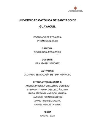 UNIVERSIDAD CATÓLICA DE SANTIAGO DE
GUAYAQUIL
POSGRADO DE PEDIATRÍA
PROMOCIÓN XXXIII
CÁTEDRA:
SEMIOLOGÍA PEDIÁTRICA
DOCENTE:
DRA. ISABEL SANCHEZ
ACTIVIDAD:
GLOSARIO SEMIOLOGÍA SISTEMA NERVIOSO
INTEGRANTES GUARDIA 4:
ANDREA PRISCILA GUILLERMO CORNEJO
STEPHANY YADIRA OSCULLO ÑACATO
RAISA STEFANÍA MARISCAL GARCÍA
NATHALIE FUENTES MUÑOZ
XAVIER TORRES MOCHA
DANIEL MENDIETA MAZA
FECHA
ENERO / 2023
 
