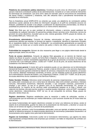 Plataforma de contratación pública electrónica. Constituye el punto único de información y de gestión
parcial o total de la contratación pública de las administraciones. Consiste en un nodo central de intercambio
de información de contratación, que sirve como “plaza de mercado” para la concurrencia de compradores
del Sector Público y licitadores y licitadoras, todo ello utilizando total o parcialmente herramientas de
sociedad de la información.

Para la Estadística actual (ESPE-2010) se entiende que existe una plataforma de contratación pública
electrónica cuando además de la oferta de información recogida en el perfil de contratante (anuncio de
licitación, posibilidad de acceder a los pliegos y publicación de adjudicaciones provisionales), se ofrece la
posibilidad de presentar las ofertas digitalmente en un mismo entorno electrónico.

Portal. Sitio Web que, por su gran cantidad de información, enlaces y servicios, puede satisfacer las
necesidades de cualquier internauta. En general los portales ofrecen servicios como: directorios, servicio de
provisión de correo electrónico, buscador para su sitio, noticias generales, CHATS, grupos de noticias, etc.
Son portales MSN.com, Yahoo.com, etc.

Procedimiento administrativo. Conjunto de trámites, estructurados en fases, con una lógica de
operaciones definida que soportan un proceso de negocio o expediente. Identifica el tratamiento completo
de un expediente desde su inicio hasta su finalización. Los procedimientos generalmente se soportan en
una normativa, se inician por un evento externo (de parte) o interno (de oficio) y producen una salida al
exterior.

Profundidad de navegación. Número de clics necesarios para llegar a una página determinada desde la
página principal, dentro de una Web.

Punto de acceso electrónico. Conjunto de páginas Web agrupadas en un dominio de Internet cuyo
objetivo es ofrecer al usuario o usuaria, de forma fácil e integrada, el acceso a una serie de recursos y de
servicios dirigidos a resolver necesidades específicas de un grupo de personas o el acceso a la información
y servicios de a una institución pública. (12352 LEY 11/2007, de 22 de junio, de acceso electrónico de los
ciudadanos a los Servicios Públicos.).

Punto de acceso general. A través del cual la ciudadanía puede, en sus relaciones con la Administración
General del Estado y sus Organismos Públicos, acceder a toda la información y a los servicios disponibles.
Este Punto de acceso general contendrá la relación de servicios a disposición de la ciudadanía y el acceso
a los mismos, debiendo mantenerse coordinado, al menos, con los restantes puntos de acceso electrónico
de la Administración General del Estado y sus Organismos Públicos. (12352 LEY 11/2007, de 22 de junio,
de acceso electrónico de los ciudadanos a los Servicios Públicos.).

Redes Sociales Virtuales. Estructura social compuesta de personas (organizaciones u otras entidades),
las cuales están conectadas por uno o varios tipos de relaciones, tales como amistad, parentesco, intereses
comunes, intercambios económicos, relaciones sexuales, o que comparten creencias, conocimiento o
prestigio y que utilizan, ya sea en su génesis como en su desarrollo herramientas TIC, aunque no
exclusivamente. La mayoría de los servicios están principalmente basados en la Web y ofrecen una
colección de diversas vías para que los usuarios y usuarias puedan interactuar, como el CHAT, mensajería,
correo electrónico, videoconferencia, CHAT de voz, el uso compartido de archivos, Blogs, grupos de
discusión, tienda virtual, etc.

Registro electrónico. Registros establecidos para la recepción o salida de solicitudes, escritos o
comunicaciones que se transmitan por medios telemáticos y que funcionan durante las 24 horas todos los
días del año.
Las tareas fundamentales del registro electrónico consisten en tomar una referencia de tiempo, anotar el
asiento de la entrada/salida, guardar los datos de la presentación de información, y devolver un acuse de
recibo con el número de registro y momento de la presentación.
El registro podrá, asimismo, incluir funcionalidades adicionales, como por ejemplo, el sellado de tiempo para
obtener la referencia temporal, el cotejo/compulsa electrónica de documentos presentados físicamente o el
funcionamiento como registro único para toda la Administración.

Registro de Contratistas. Instrumento auxiliar de la Contratación Administrativa, que aglutina los datos
más importantes correspondientes a las empresas que contratan o se hallan en disposición de contratar con
la Administración.



Departamento de Justicia y Administración Pública. Dirección de Servicios. Órgano Estadístico Específico   10
 