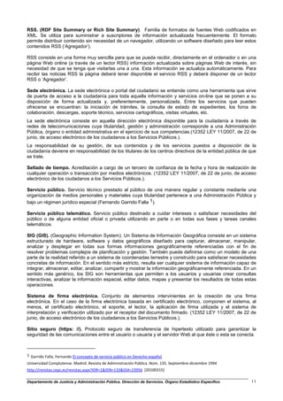 RSS. (RDF Site Summary or Rich Site Summary). Familia de formatos de fuentes Web codificados en
XML. Se utiliza para suministrar a suscriptores de información actualizada frecuentemente. El formato
permite distribuir contenido sin necesidad de un navegador, utilizando un software diseñado para leer estos
contenidos RSS (‘Agregador’).

RSS consiste en una forma muy sencilla para que se pueda recibir, directamente en el ordenador o en una
página Web online (a través de un lector RSS) información actualizada sobre páginas Web de interés, sin
necesidad de que se tenga que visitarlas una a una. Esta información se actualiza automáticamente. Para
recibir las noticias RSS la página deberá tener disponible el servicio RSS y deberá disponer de un lector
RSS o ‘Agregador’.

Sede electrónica. La sede electrónica o portal del ciudadano se entiende como una herramienta que sirve
de puerta de acceso a la ciudadanía para toda aquella información y servicios on-line que se ponen a su
disposición de forma actualizada y, preferentemente, personalizada. Entre los servicios que pueden
ofrecerse se encuentran: la iniciación de trámites, la consulta de estado de expedientes, los foros de
colaboración, descargas, soporte técnico, servicios cartográficos, visitas virtuales, etc.
La sede electrónica consiste en aquella dirección electrónica disponible para la ciudadanía a través de
redes de telecomunicaciones cuya titularidad, gestión y administración corresponde a una Administración
Pública, órgano o entidad administrativa en el ejercicio de sus competencias.(12352 LEY 11/2007, de 22 de
junio, de acceso electrónico de los ciudadanos a los Servicios Públicos.).
La responsabilidad de su gestión, de sus contenidos y de los servicios puestos a disposición de la
ciudadanía deviene en responsabilidad de los titulares de los centros directivos de la entidad pública de que
se trate.

Sellado de tiempo. Acreditación a cargo de un tercero de confianza de la fecha y hora de realización de
cualquier operación o transacción por medios electrónicos. (12352 LEY 11/2007, de 22 de junio, de acceso
electrónico de los ciudadanos a los Servicios Públicos.).

Servicio público. Servicio técnico prestado al público de una manera regular y constante mediante una
organización de medios personales y materiales cuya titularidad pertenece a una Administración Pública y
bajo un régimen jurídico especial (Fernando Garrido Falla 1).

Servicio público telemático. Servicio público destinado a cuidar intereses o satisfacer necesidades del
público o de alguna entidad oficial o privada utilizando en parte o en todas sus fases y tareas canales
telemáticos.

SIG (GIS). (Geographic Information System). Un Sistema de Información Geográfica consiste en un sistema
estructurado de hardware, software y datos geográficos diseñado para capturar, almacenar, manipular,
analizar y desplegar en todas sus formas informaciones geográficamente referenciadas con el fin de
resolver problemas complejos de planificación y gestión. También puede definirse como un modelo de una
parte de la realidad referido a un sistema de coordenadas terrestre y construido para satisfacer necesidades
concretas de información. En el sentido más estricto, resulta ser cualquier sistema de información capaz de
integrar, almacenar, editar, analizar, compartir y mostrar la información geográficamente referenciada. En un
sentido más genérico, los SIG son herramientas que permiten a los usuarios y usuarias crear consultas
interactivas, analizar la información espacial, editar datos, mapas y presentar los resultados de todas estas
operaciones.

Sistema de firma electrónica. Conjunto de elementos intervinientes en la creación de una firma
electrónica. En el caso de la firma electrónica basada en certificado electrónico, componen el sistema, al
menos, el certificado electrónico, el soporte, el lector, la aplicación de firma utilizada y el sistema de
interpretación y verificación utilizado por el receptor del documento firmado. (12352 LEY 11/2007, de 22 de
junio, de acceso electrónico de los ciudadanos a los Servicios Públicos.).

Sitio seguro (https: //). Protocolo seguro de transferencia de hipertexto utilizado para garantizar la
seguridad de las comunicaciones entre el usuario o usuaria y el servidor Web al que éste o esta se conecta.



1 Garrido Falla, Fernando El concepto de servicio público en Derecho español

Universidad Complutense. Madrid .Revista de Administración Pública .Núm. 135. Septiembre-diciembre 1994
http://revistas.cepc.es/revistas.aspx?IDR=1&IDN=133&IDA=23956 [20100315]

Departamento de Justicia y Administración Pública. Dirección de Servicios. Órgano Estadístico Específico   11
 