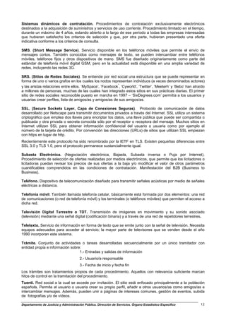 Sistemas dinámicos de contratación. Procedimientos de contratación exclusivamente electrónicos
destinados a la adquisición de suministros y servicios de uso corriente. Procedimiento limitado en el tiempo,
durante un máximo de 4 años, estando abierto a lo largo de ese período a todas las empresas interesadas
que hubieran satisfecho los criterios de selección y que, por otra parte, hubieran presentado una oferta
indicativa conforme a los criterios de consulta.

SMS. (Short Message Service). Servicio disponible en los teléfonos móviles que permite el envío de
mensajes cortos. También conocidos como mensajes de texto, se pueden intercambiar entre teléfonos
móviles, teléfonos fijos y otros dispositivos de mano. SMS fue diseñado originariamente como parte del
estándar de telefonía móvil digital GSM, pero en la actualidad está disponible en una amplia variedad de
redes, incluyendo las redes 3G.

SRS. (Sitios de Redes Sociales). Se entiende por red social una estructura que se puede representar en
forma de uno o varios grafos en los cuales los nodos representan individuos (a veces denominados actores)
y las aristas relaciones entre ellos. ‘MySpace’, ‘Facebook’, ‘Cyworld’, ‘Twitter’, ‘Meeterh’ y ‘Bebo’ han atraído
a millones de personas, muchas de las cuales han integrado estos sitios en sus prácticas diarias. El primer
sitio de redes sociales reconocible puesto en marcha en 1997 – ‘SixDegrees.com’ permitía a los usuarios y
usuarias crear perfiles, lista de amigos/as y amigos/as de sus amigos/as.

SSL. (Secure Sockets Layer, Capa de Conexiones Seguras). Protocolo de comunicación de datos
desarrollado por Netscape para transmitir documentos privados a través del Internet. SSL utiliza un sistema
criptográfico que emplea dos llaves para encriptar los datos, una llave pública que puede ser compartida o
publicada y otra privada o secreta conocida sólo por el receptor o receptora del mensaje. Muchos sitios en
Internet utilizan SSL para obtener información confidencial del usuario o usuaria como por ejemplo el
número de la tarjeta de crédito. Por convención las direcciones (URLs) de sitios que utilizan SSL empiezan
con https en lugar de http.
Recientemente este protocolo ha sido renombrado por la IETF en TLS. Existen pequeñas diferencias entre
SSL 3.0 y TLS 1.0, pero el protocolo permanece sustancialmente igual.

Subasta Electrónica. (Negociación electrónica, Bajasta, Subasta inversa o Puja por Internet).
Procedimiento de selección de ofertas realizadas por medios electrónicos, que permite que los licitadores o
licitadoras puedan revisar los precios de sus ofertas a la baja y/o modificar el valor de otros parámetros
cuantificables comprendidos en las condiciones de contratación. Manifestación del B2B (Business to
Business).

Teléfono. Dispositivo de telecomunicación diseñado para transmitir señales acústicas por medio de señales
eléctricas a distancia.

Telefonía móvil. También llamada telefonía celular, básicamente está formada por dos elementos: una red
de comunicaciones (o red de telefonía móvil) y los terminales (o teléfonos móviles) que permiten el acceso a
dicha red.

Televisión Digital Terrestre o TDT. Transmisión de imágenes en movimiento y su sonido asociado
(televisión) mediante una señal digital (codificación binaria) y a través de una red de repetidores terrestres.

Teletexto. Servicio de información en forma de texto que se emite junto con la señal de televisión. Necesita
equipos adecuados para acceder al servicio; la mayor parte de televisores que se venden desde el año
1990 incorporan este sistema.

Trámite. Conjunto de actividades o tareas desarrolladas secuencialmente por un único tramitador con
entidad propia e información sobre:
                                  1.- Entradas y salidas de información
                                       2.- Usuario/a responsable
                                       3.- Fecha de inicio y fecha fin
Los trámites son tratamientos propios de cada procedimiento. Aquellos con relevancia suficiente marcan
hitos de control en la tramitación del procedimiento.
Tuenti. Red social a la cual se accede por invitación. El sitio está enfocado principalmente a la población
española. Permite al usuario o usuaria crear su propio perfil, añadir a otros usuarios/as como amigos/as e
intercambiar mensajes. Además, pueden unir a páginas de intereses comunes, gestión de eventos, subida
de fotografías y/o de vídeos.

Departamento de Justicia y Administración Pública. Dirección de Servicios. Órgano Estadístico Específico      12
 