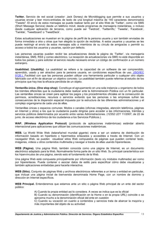 Twitter. Servicio de red social (creador: Jack Dorsey) de Microblogging que permite a sus usuarios y
usuarias enviar y leer micro-entradas de texto de una longitud máxima de 140 caracteres denominados
"Tweets". El envío de estos mensajes se puede realizar tanto por el sitio Web de ‘Twitter’, como vía SMS
(Short Message Service) desde un teléfono móvil, desde programas de mensajería instantánea, o incluso
desde cualquier aplicación de terceros, como puede ser ‘Twidroid’, ‘Twitterrific,’ ‘Tweetie’, ‘Facebook’,
‘Twinkle’, ‘Tweetboard’ o ‘TweetDeck’.

Estas actualizaciones se muestran en la página de perfil de la persona usuaria y son también enviadas de
forma inmediata a otra u otras que han elegido la opción de recibirlas. A estos usuarios y usuarias se les
puede restringir el envío de estos mensajes sólo a miembros de su círculo de amigos/as o permitir su
acceso a todos los usuarios y usuarias, opción por defecto.

Las personas usuarias pueden recibir las actualizaciones desde la página de ‘Twitter’, vía mensajería
instantánea, SMS, RSS y correo electrónico. La recepción de actualizaciones vía SMS no está disponible en
todos los países y para solicitar el servicio resulta necesario enviar un código de confirmación a un número
extranjero.

Usabilidad. (Usability). La usabilidad se refiere a la capacidad de un software de ser comprendido,
aprendido, usado y ser atractivo para la persona usuaria, en condiciones específicas de uso. (ISO/IEC
9126:). Facilidad con que las personas pueden utilizar una herramienta particular o cualquier otro objeto
fabricado con el fin de alcanzar un objetivo concreto. La usabilidad también puede referirse al estudio de los
principios que hay tras la eficacia percibida de un objeto.

Ventanilla única. (One stop shop). Constituye el agrupamiento en una sola instancia u organismo de todos
los trámites diferentes que la ciudadanía debe realizar ante la Administración Pública con un fin particular.
Las ventanillas únicas se crean para agilizar los pagos y los procedimientos oficiales en la consecución de
permisos, acreditaciones, recursos o servicios evitando que las personas o las empresas sufran las
consecuencias de la dispersión espacial impuesta por la estructura de las diferentes administraciones y el
complejo organigrama de cada una de ellas.
Ventanillas únicas o espacios comunes: Modos o canales (oficinas integradas, atención telefónica, páginas
en Internet y otros) a los que la ciudadanía puede dirigirse para acceder a las informaciones, trámites y
servicios públicos determinados por acuerdo entre varias Administraciones. (12352 LEY 11/2007, de 22 de
junio, de acceso electrónico de los ciudadanos a los Servicios Públicos.).

WAP. (Wireless Application Protocol) (protocolo de aplicaciones inalámbricas) estándar abierto
internacional para aplicaciones que utilizan las comunicaciones inalámbricas.

WEB. La World Wide Web (telaraña/red mundial gigante) viene a ser un sistema de distribución de
información basado en hipertexto o hipermedios enlazados y accesibles a través de Internet. Con un
navegador Web, se pueden visualizar sitios Web compuestos de páginas que pueden contener texto,
imágenes, vídeos u otros contenidos multimedia y navegar a través de ellas usando hiperenlaces.

WEB (Página). Una página Web, también conocida como una página de Internet, es un documento
electrónico adaptado para la Web. Normalmente forma parte de un sitio Web. Su principal característica son
los hipervínculos de una página, siendo esto el fundamento de la Web.
Una página Web está compuesta principalmente por información (texto o/y módulos multimedia) así como
por hiperenlaces. Puede contener o asociar datos de estilo para especificar cómo debe visualizarse y
también aplicaciones embebidas para hacerla interactiva.

WEB (Sitio). Conjunto de páginas Web y archivos electrónicos referentes a un tema o entidad en particular,
que incluye una página inicial de bienvenida denominada Home Page, con un nombre de dominio y
dirección en Internet específicos.

WEB Principal. Entenderemos que estamos ante un sitio o página Web principal de un ente del sector
público:
                  A) Cuando la propia entidad así lo considera. A veces se indica que es la oficial
                  B) Cuando su denominación (identificación en la Home o en la propia URL) coincide o se
                  aproxima mucho a la denominación oficial del ente en cuestión
                  C) Cuando su vocación en cuanto a contenidos y servicios trata de abarcar la mayoría y
                  más importantes del objeto de su actividad


Departamento de Justicia y Administración Pública. Dirección de Servicios. Órgano Estadístico Específico   13
 