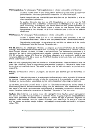 WEB Hospedadora. Por sitio o página Web Hospedadora de un ente del sector público entenderemos:
                  Aquella o aquellas Webs de otros entes públicos distintos al que se analiza que contienen
                  procedimientos o servicios cuya titularidad corresponde a la institución huésped.
                  Puede darse el caso que una entidad tenga Web Principal y/o Asociada/s                   y a la vez
                  disponga de Web Hospedadora.
                  Se pueden diferenciar dos tipos de Web Hospedadora: en el primer caso la Web
                  Hospedadora se ubica en otra Web, normalmente de la entidad pública de la que depende
                  (Web Incrustada) y en el segundo, una entidad utiliza una Web, ya sea dependiente y/o
                  gestionada de y por otra entidad pública o incluso por una empresa privada (Web
                  Hospedadora de Uso Múltiple), con el fin de residenciar parte o todos de sus servicios
                  electrónicos.

WEB Asociada. Por sitio o página Web Asociada de un ente del sector público se entiende:
                  Aquella o aquellas Webs que no se han clasificado como principales, a las que
                  normalmente se acceden a través de ellas, pero poseen una URL completamente diferente.
                  Normalmente corresponden con departamentos o servicios de relevancia de las propias
                  instituciones (Hacienda, Deportes, Transportes, etc.).

Web 2.0. El término fue utilizado para referirse a una segunda generación en la historia del desarrollo de
tecnología Web basada en comunidades de usuarios y usuarias y una gama especial de servicios, como las
Redes Sociales Virtuales, los Blogs, los Wikis o las Folcsonomías, que fomentan la colaboración y el
intercambio ágil y eficaz de información entre los usuarios y usuarias de una comunidad o red social. La
Web 2.0 es también llamada Web Social por el enfoque colaborativo y de construcción social de esta
herramienta. El término Web 2.0 se asocia con Tim O'Reilly debido a la referencia hecha en la conferencia
O'Reilly Media Web 2.0 en 2004.

WIKI. Sitio Web cuyas páginas pueden ser editadas por múltiples personas a través del navegador Web. Se
puede crear, modificar o borrar un mismo texto que se comparte. Los textos o ‘Páginas Wiki’ tienen títulos
únicos. Si se escribe el título de una ‘Página Wiki’ en algún lugar del Wiki, esta palabra se convierte en un
enlace Web.

Webcast. Un Webcast es similar a un programa de televisión pero diseñado para ser transmitido por
Internet.

Webcasting. El Webcasting consiste en la retransmisión por Internet de un evento en directo, de forma que
los usuarios y usuarias pueden acceder a todos los contenidos de la presentación e incluso pueden
interactuar con el presentador o presentadora, como si realmente asistieran al evento presencialmente.

De esta forma, se visualiza un vídeo donde se puede ver y oir al interviniente con una altísima calidad. Al
mismo tiempo puede ver, sincronizadas con el vídeo y audio, las diapositivas u otros elementos que se usen
para apoyar o dar fuerza a su presentación. Adicionalmente el presentador o presentadora y la audiencia
pueden interactuar mediante las herramientas de 'FeedBack', 'Discussion' o 'Polls' entre otras.

YouTube. Sitio electrónico en el cual se puede subir y compartir vídeos. YouTube usa un reproductor en
línea basado en ‘Adobe Flash’ para ofrecer su contenido. Resulta muy popular gracias a la posibilidad de
alojar vídeos personales de manera sencilla. Aloja una variedad de clips de películas, programas de
televisión, vídeos musicales, así como contenidos amateur como ‘Videoblogs’.Los enlaces a vídeos de
YouTube pueden ser también puestos en Blogs y sitios electrónicos personales usando API o incrustando
código HTML.




Departamento de Justicia y Administración Pública. Dirección de Servicios. Órgano Estadístico Específico          14
 
