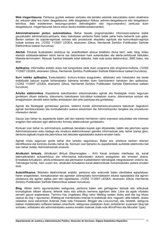 Web irisgarritasuna. Pertsona guztiek webean sartzeko eta bertako edukiak eskuratzeko duten ahalmena
da, edozein dela ere haien desgaitasuna, dela desgaitasun fisikoa, adimen-desgaitasuna edo desgaitasun
teknikoa, dela erabileraren testuinguruarekin (teknologiekin edo ingurunearekin) zerikusia duen
desgaitasuna. Irisgarritasunak lotura estua dauka erabilerraztasunarekin.

Administrazioaren jardun automatizatua. Behar bezala programatutako informazio-sistema batek
gauzatutako administrazio-jarduera, kasu bakoitzean pertsona fisiko batek parte hartu beharrik izan gabe.
Bertan sartzen da izapide-egintzak sortzea edo prozedurak ebazteko egintzak eta komunikazio-egintza
hutsak sortzea ere. (12352 11/2007 LEGEA, ekainaren 22koa, Herritarrek Zerbitzu Publikoetan Sarbide
Elektronikoa izateari buruzkoa).

Alertak. Edukiak ikuskatzeko zerbitzua da, erabiltzaileari abisua bidaltzen diona berri, web, blog, bideo
eta/edo eztabaida-taldeen eduki berria bat datorrenean hark aukeratutako eta alerta-zerbitzuak bildutako
bilaketa-terminoekin. Abisuak hainbat bidetatik bidal daitezke, hala nola posta elektronikoz, SMS bidez, eta
abar.

Aplikazioa. Informatika erabiliz arazo bat konpontzea xede duen programa edo programa-multzoa. (12352
11/2007 LEGEA, ekainaren 22koa, Herritarrek Zerbitzu Publikoetan Sarbide Elektronikoa izateari buruzkoa).

Iturri irekiko aplikazioa. Exekutatzeko, iturburu-kodea ezagutzeko, aldatzeko edo hobetzeko eta beste
erabiltzaile batzuei kopiak birbanatzeko baimena ematen duen lizentziarekin banatzen den aplikazioa.
(12352 11/2007 LEGEA, ekainaren 22koa, Herritarrek Zerbitzu Publikoetan Sarbide Elektronikoa izateari
buruzkoa).

Artxibo elektronikoa. Espediente bakoitzarekin erlazionatutako agiriak eta fitxategiak modu seguruan
gordetzen dituen sistema, dokumentu bakoitzaren bizi-zikloa kudeatzen duena, dokumentua sortzen eta
erregistratzen denetik behin betiko artxibatzen den arte (zaintzea eta gordetzea).

Agiriak eta fitxategiak gordetzeaz gainera, sistema honek administrazio-prozedura bakoitzari dagozkion
agiriak berreskuratzeko eta kontsultatzeko aukera eskaintzen die Administrazioko langileei eta prozeduran
interesdun denari.

Gauza izan behar du espediente baten zati den eta/edo herritarren nahiz enpresen eskubideei eta interesei
eragiten dien edozein agiri elektroniko formatu elektronikoan gordetzeko.

Kontuan izan behar du administrazio publikoek benetako kopiak egin ditzaketela, baldin eta jatorrizko agiria
Administrazioaren esku badago eta sinadura elektronikoaren gaineko informazioak (eta, behar izanez gero,
denbora-zigiluak) kopia eta jatorrizkoa bat datozela egiaztatzeko aukera ematen badu.

Agiriak modu seguruan gorde behar dira (artxibo segurtatua). Batez ere, artxibora sartzen direnen
identifikazioa eta kontrola ziurtatu behar da. Kontuan izan beharko du espedienteek aurkibide elektroniko bat
izan behar dutela, Administrazioak sinaturik.

Aholkulari birtuala. (Aholkulari Birtual Elkarreragilea – AVI) Kanal anitzeko interfazea da, kanal
telematikoetako autozerbitzua eta informazioa eskuratzeko aukera areagotzen eta errazten duena.
Errealitate birtualaren, ahots-sintesiaren eta jakintzaren kudeaketaren teknologiak integratzearen ondorio da.
Teknologia horiek, hain zuzen ere, aholkulari birtualaren kanal elektronikoak humanizatzeko aukera ematen
dute.

Autentifikazioa. Bitarteko elektronikoak erabiliz, pertsona edo erakunde baten identitatea egiaztatzea,
haren eragiketetan, transakzioetan eta agirietan adierazitako borondatearen edukia egiaztatzea eta agirien
osotasuna eta agirien egilea zein den egiaztatzea. (12352 11/2007 LEGEA, ekainaren 22koa, Herritarrek
Zerbitzu Publikoetan Sarbide Elektronikoa izateari buruzkoa).

Blog. Aldian behin eguneratutako webgunea, pertsona baten edo gehiagoren testuak edo artikuluak
kronologikoki biltzen dituena, lehenik testu edo artikulu berriena agertzen dela. Libre da egoki iritzitako
zernahi gauza argitaratzea. Termino hau (ingelesez Blog nahiz Weblog esaten diote) web eta log hitzez
osatua da (log = egunkaria). Weblog-ak mantentzeko tresnak bi eratakoak dira, nagusiki: alde batetik, doako
ostatatze osoa eskaintzen dutenak (hala nola Freewebs, Blogger eta LiveJournal), eta, bestetik, webgune
batean instalatutako software batean oinarriturik, webgunea ostatatzen duen zerbitzarian zuzenean blog bat
sortzeko, editatzeko eta administratzeko aukera ematen dutenak (hala nola WordPress eta Movable Type).



Departamento de Justicia y Administración Pública. Dirección de Servicios. Órgano Estadístico Específico   15
 