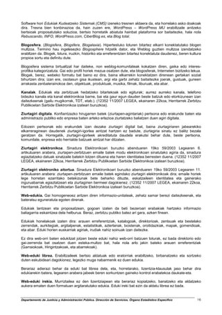 Software hori Edukiak Kudeatzeko Sistemak (CMS) izeneko tresnen aldaera da, eta horrelako asko doakoak
dira. Tresna bien konbinazioa da, hain zuzen ere, WordPress – WordPress MU erabiltzaile anitzeko
bertsioak proposatutako soluzioa, bertsio horretatik abiatuta hainbat plataforma sor baitaitezke, hala nola
Rebuscando, INFO, WordPress.com, CiberBlog.es, eta Blog total.

Blogosfera. (Blogisfera, Blogsfera, Blogalaxia). Hipertestuko loturen bitartez elkarri konektatutako blogen
multzoa. Termino hau ingelesezko Blogosphere hitzetik dator, eta Weblog guztien multzoa izendatzeko
erabltzen da. Blogek, lotura, iruzkin, historiko eta erreferentzien bitartez konektatuta daudenez, beren kultura
propioa sortu eta definitu dute.

Blogosfera sistema birtualtzat har daiteke, non weblog-komunitateak kokatzen diren, gaika edo interes-
profilka kategorizatuta. Gai edo profil horiek mezua osatzen dute, eta blogosferak, Interneten bizitzeko lekua.
Blogak, berez, webeko formatu bat baino ez dira, baina elkarrekin konektatzen direnean gertakari sozial
bihurtzen dira; izan ere, osotasun gisa ikustean, argi eta garbi zehatz baitaitezke joerak, gustuak, guneen
arrakasta zenbaterainokoa den, objektuak, produktuak, musika, filmak, liburuak, eta abar.

Kanalak. Edukiak eta zerbitzuak hedatzeko bitartekoak edo egiturak; aurrez aurreko kanala, telefono
bidezko kanala eta kanal elektronikoa barne, bai eta gaur egun dauden beste batzuk edo etorkizunean izan
daitezkeenak (gailu mugikorrak, TDT, etab.). (12352 11/2007 LEGEA, ekainaren 22koa, Herritarrek Zerbitzu
Publikoetan Sarbide Elektronikoa izateari buruzkoa).

Ziurtagiri digitala. Konfiantzazko hirugarren batek (ziurtapen-agintariak) pertsona edo erakunde baten eta
administrazio publiko edo enpresa baten arteko erlazioa ziurtatzeko baliatzen duen agiri digitala.

Edozein pertsonak edo erakundek izan dezake ziurtagiri digital bat, baina ziurtagiriaren jabearekiko
elkarreraginean daudenek ziurtagiri-igorlea aintzat hartzen ez badute, ziurtagiria sinatu ez balitz bezala
geratzen da. Horregatik, ziurtagiri-igorleek akreditatuta daudela erakutsi behar dute, beste pertsona,
komunitate, enpresa edo herrialde batzuek aintzat har ditzaten.

Ziurtagiri elektronikoa. Sinadura Elektronikoari buruzko abenduaren 19ko 59/2003 Legearen 6.
artikuluaren arabera, ziurtapen-zerbitzuen emaile batek modu elektronikoan sinatutako agiria da, sinadura
egiaztatzeko datuak sinatzaile batekin lotzen dituena eta haren identitatea berresten duena. (12352 11/2007
LEGEA, ekainaren 22koa, Herritarrek Zerbitzu Publikoetan Sarbide Elektronikoa izateari buruzkoa).

Ziurtagiri elektroniko aitortua. Sinadura Elektronikoari buruzko abenduaren 19ko 59/2003 Legearen 11.
artikuluaren arabera: ziurtapen-zerbitzuen emaile batek egindako ziurtagiri elektronikoak dira; emaile horiek
lege horretan ezarritako betekizunak bete beharko dituzte, eskatzaileen identitatea eta gainerako
inguruabarrak egiaztatzeari eta ziurtagirien bermeei dagokienez. (12352 11/2007 LEGEA, ekainaren 22koa,
Herritarrek Zerbitzu Publikoetan Sarbide Elektronikoa izateari buruzkoa).

Web-edukia. Gai homogeneoez aritzen diren informazio-unitateak, zehatz samar berezi daitezkeenak, eta
bateratsu eguneratuta egoten direnak.

Edukiak lantzean eta proposatzean, gogoan izaten da beti bezeroari erabakiak hartzeko informazio
baliagarria eskaintzea dela helburua. Beraz, zerbitzu publiko batez ari gara, azken finean.

Edukiak honelakoak izaten dira: arauen erreferentziak, katalogoak, direktorioak, zentsuak eta bestelako
zerrendak, aurkitegiak, argitalpenak, estatistikak, azterlanak, txostenak, oroitidazkiak, mapak, gomendioak,
eta abar. Eduki horien euskarriak agiriak, irudiak nahiz soinuak izan daitezke.

Ez dira web-orri baten edukitzat jotzen beste eduki nahiz web-orri batzuen loturak, ez bada direktorio edo
gai-zerrenda bat osatzen duen esteka-multzo bat, hala nola arlo jakin bateko arauen erreferentziak
(Garraiokoak, Hirigintzakoak, eta abarrekoak).

Web-eduki librea. Erabiltzaileek bertsio aldatuak edo eratorriak erabiltzeko, birbanatzeko eta sortzeko
duten eskubideari dagokionez, legezko muga nabarmenik ez duen edukia.

Berariaz adierazi behar da eduki bat librea dela, eta, horretarako, lizentzia-klausulak jaso behar dira
edukiarekin batera, legearen arabera jabeek beren sorkuntzen gaineko kontrol erabatekoa daukate-eta.

Web-eduki irekia. Murriztailea ez den lizentziapean eta berariaz kopiatzeko, banatzeko eta aldatzeko
aukera ematen duen formatuan argitaratutako edukia. Eduki ireki bat ezin da aldatu librea ez bada.


Departamento de Justicia y Administración Pública. Dirección de Servicios. Órgano Estadístico Específico     16
 