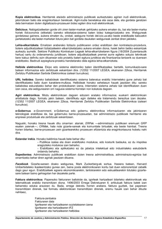 Kopia elektronikoa. Herritarrek eta/edo administrazio publikoek aurkeztutako agirien irudi elektronikoak,
jatorrizkoen balio eta eraginkortasun berekoak. Agiri-irudia benetakoa eta osoa dela, eta gordeta geratzen
dela bermatzen duten digitalizazio-prozesuen bidez egiten dira irudi elektronikoak.

Delicious. Nabigatzaileetan gorde ohi ziren laster-markak gehitzeko aukera ematen du, bai eta laster-marka
horiek folcsonomia (etiketak) izeneko etiketatze-sistema baten bidez kategorizatzeko ere. Webguneak
gordetzeaz gainera, aukera ematen du, orobat, webgune horiek del.icio.us-eko beste erabiltzaile batzuekin
partekatzeko eta laster-marketan lotura jakin bat gordeta daukaten webguneak zenbat diren jakiteko.

Lehia-elkarrizketa. Emaitzen araberako lizitazio publikoaren ordez erabiltzen den kontratazio-prozedura,
botere adjudikatzaileari lizitatzaileekin elkarrizketatzeko aukera ematen diona, haiek behin betiko eskaintzak
aurkeztu aurretik. Sektore Publikoko Kontratuen Legeak lehia-elkarrizketaren figura (18/2004 Zuzentarautik
hartua) sartu du ordenamendu juridikoan, botere adjudikatzaileak premiei aurre egiteko soluzio teknikoak
bere kabuz definitu ezin dituenean edo proiektu baten egitura juridikoa eta finantzarioa lantzerik ez duenean
erabiltzeko. Badirudi azpiegitura-proiektu handietarako dela egokia lehia-elkarrizketa.

Helbide elektronikoa. Ekipo edo sistema elektroniko baten identifikatzailea; bertatik, komunikazio-sare
batean informazioa edo zerbitzuak eskaintzen dira. (12352 11/2007 LEGEA, ekainaren 22koa, Herritarrek
Zerbitzu Publikoetan Sarbide Elektronikoa izateari buruzkoa).

URL helbidea. Sareko baliabideak identifikatzeko sistema bateratua erabiliz Interneteko gune zehatz bat
identifikatzeko balio duen karaktere-multzoa. Helbideak honako xehetasun hauek jasotzen ditu: sareko
baliabidea eskuratzeko behar den protokoloaren izena, Interneten sistema zehatz bat identifikatzen duen
izen osoa, eta webgunearen orri nagusia sistema horretan non kokatuta dagoen.

Agiri elektronikoa. Modu elektronikoan dagoen edozein eratako informazioa; euskarri elektronikoan
artxibatuta dago, formatu jakin batean, identifikatu egin daiteke eta tratamendu berezitua izan dezake.
(12352 11/2007 LEGEA, ekainaren 22koa, Herritarrek Zerbitzu Publikoetan Sarbide Elektronikoa izateari
buruzkoa).

e-Gobernua. e-Government, e-Gobernua edo gobernu elektronikoa informazioaren eta jakintzaren
teknologiak erabiltzea da, bai gobernuko barne-prozesuetan, bai administrazio publikoek herritarrei eta
enpresei produktuak eta zerbitzuak eskaintzean.

Nagusiki, honako tresna hauek ditu oinarrian: atariak; ERPak ―administrazio publikoen eremuan GRP
esaten zaienak―; CRMak, hala nola gizarte-sareak eta komunitate birtualak; eta beste hainbat. Tresna
horien bitartez, barne-prozesuen zein gizartearekiko prozesuen efizientzia eta eraginkortasuna hobetu nahi
dira.

Estandar irekia. Honako baldintza hauek bete behar ditu:
                  - Publikoa izatea eta doan erabiltzeko modukoa, edo kosturik badauka, ez du irispidea
                  eragozteko modukoa izan beharko.
                  - Erabiltzeko eta aplikatzeko ez da jabetza intelektual edo industrialeko eskubiderik
                  ordaindu beharko.
Espedientea. Administrazio publikoek erabiltzen duten tresna administratiboa, administrazio-egintza bat
oinarritzeko behar diren agiriak jasotzen dituena.

Facebook. Gizarte-sareen doako webgunea, Mark Zuckerberg-ek sortua. Hasiera batean, Harvard
Unibertsitateko ikasleentzako gunea zen, baina posta elektronikoaren kontu bat duen edonorentzat zabalik
dago gaur egun. Erabiltzaileek egoera ekonomikoarekin, lantokiarekin edo eskualdearekin lotutako gizarte-
sare batean baino gehiagotan har dezakete parte.

Faktura elektronikoa. Paperezko fakturaren baliokide da, igorleak hartzaileari bitarteko elektronikoak eta
telematikoak erabiliz transmitizen diona. 1496/2003 Errege Dekretuaren 6. artikuluak faktura batek izan
beharreko edukia arautzen du. Bada, errege dekretu horren arabera, faktura guztiek, bai paperean
transmititzen direnek, bai formatu elektronikoan transmititzen direnek, eremu hauek izan behar dituzte
nahitaez,

                  Faktura-zenbakia
                  Fakturaren data
                  Igorlearen eta hartzailearen sozietatearen izena
                  Igorlearen eta hartzailearen IFZ
                  Igorlearen eta hartzailearen helbidea

Departamento de Justicia y Administración Pública. Dirección de Servicios. Órgano Estadístico Específico   17
 