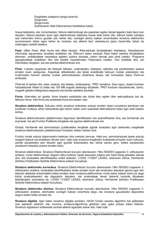 Eragiketen azalpena (zerga-oinarria)
                  Zerga-tasa
                  Zerga-kuota
                  Zerbitzuaren data (fakturarenaz bestelakoa bada)

Araua betetzeko, eta, horrenbestez, faktura elektronikoak eta paperean egiten denak legezko balio bera izan
dezaten, faktura jasotzen duen agiri elektronikoak baldintza hauek bete behar ditu: faktura batek nahitaez
izan beharreko eremu guztiak izan behar ditu, ziurtagiri aitortu batean oinarritutako sinadura elektroniko
aurreratuaren bidez egon behar du sinatuta, eta alderdi bien adostasuna jasoz transmititu behar da
ordenagaiu batetik bestera.

Feed. (Web Feed, Web iturria edo Web kanala). Web-edukiak birzabaltzeko bitartekoa. Harpidedunei
informazio eguneratua emateko erabiltzen da. Web-orri baten edukiak Feed baten bitartez birzabaltzen
direnean, erabiltzaileek harpidetza egiteko aukera daukate, azken berriak jaso ahal izateko. Programa
agregatzaileak erabiltzen dira toki beretik harpidetutako Feed-etara iristeko. Oso erabiliak dira, bai
Interneteko blogetan, bai eta prentsa elektronikoan ere.

Flickr. Lineako argazkiak eta bideoak biltzeko, ordenatzeko, bilatzeko, saltzeko eta partekatzeko aukera
ematen duen webgunea. Argazkiak etiketatzeko eta beste erabiltzaile batzuen irudiak arakatzeko eta
iruzkintzeko tresnen bitartez irudiak administratzeko ahalmena dauka, eta horrexetan datza Flickr-en
arrakasta.

Flickr-ek bi bertsio ditu: bata, doakoa, eta bestea, ordainpekoa, ‘PRO’ izenekoa. Gaur egun, doako kontuen
harpidedunek hilean bi bideo eta 100 MB argazki deskarga ditzakete; ‘PRO’ kontuen harpidedunek, berriz,
mugarik gabeko biltegiratze-espazioa eta banda-zabalera daukate.

Foroa. Internetez ari garela, foroa lineako eztabaidei eta iritziei leku egiten dien web-aplikazio bat da.
Mezuen foroa, iritzi-foroa eta eztabaida foroa ere esaten zaio.

Sinadura elektronikoa. Eskuzko ohiko sinadura ordezteko aukera ematen duten prozedura teknikoen eta
juridikoen multzoa, lehen bertaratuta egin behar izaten ziren izapideak telematikaren bidez egin ahal izateko
sortua.

Sinadura elektronikoaren plataformaren laguntzaz identifikatzen eta autentifikatzen dira, bai herritarrak eta
enpresak, bai eta Funtzio Publikoko langileak eta egoitza elektronikoak ere.

Orobat, herritarrek eta administrazio publikoetako langileek agiriak sinatzeko egin beharreko eragiketak
sinadura elektronikoaren plataformaren funtzioen artean sartzen dira.

Funtzio horiek soluzio bakarrarekin betetzen dira merkatu barruan. Hala ere, administrazioek beste soluzio
osagarri batzuk ere erabiltzen dituzte sarri, hala nola sinadura-eragiketen kudeaketa errazten duen soluzioa,
zeinak izenpetzeko zain dauden agiri guztiak bistaratzeko eta, behar izanez gero, loteka izenpetzeko
(sinaduren karpeta) aukera ematen baitu.

Sinadura elektronikoa. Sinadura Elektronikoari buruzko abenduaren 19ko 59/2003 Legearen 3. artikuluaren
arabera, modu elektronikoan dagoen datu-multzoa; beste batzuekin batera edo haiei lotuta jasotako datuak
dira, eta sinatzailea identifikatzeko erabil daitezke. (12352 11/2007 LEGEA, ekainaren 22koa, Herritarrek
Zerbitzu Publikoetan Sarbide Elektronikoa izateari buruzkoa).

Sinadura elektroniko aurreratua. Sinadura Elektronikoari buruzko abenduaren 19ko 59/2003 Legearen 3.
artikuluaren arabera, sinatzailea identifikatzeko bidea ematen duen eta sinatutako datuetan gerora egin den
edozein aldaketa antzemateko bidea ematen duen sinadura elektronikoa; modu bakar batean baino ez dago
lotuta sinatzailearekin eta dagozkion datuekin, eta sinatzaileak berak bakarrik kontrola ditzakeen
bitartekoekin sortutakoa da. (12352 11/2007 LEGEA, ekainaren 22koa, Herritarrek Zerbitzu Publikoetan
Sarbide Elektronikoa izateari buruzkoa).

Sinadura elektroniko aitortua. Sinadura Elektronikoari buruzko abenduaren 19ko 59/2003 Legearen 3.
artikuluaren arabera, aitortutako ziurtagiri batean oinarrituta dago, eta sinadura gauzatzeko dispositibo
seguru baten bidez sortzen da.

Sinadura digitala. Agiri baten sinadura digitala sortzeko, HASH funtzio izeneko algoritmo bat aplikatzen
zaio agiriaren edukiari, eta, hurrena, sinadura-algoritmoa gehitzen zaio, gako pribatu baten bitartez.
Sinadura digitalaren softwareak zenbait alderdi egiaztatu behar ditu, hala nola:

Departamento de Justicia y Administración Pública. Dirección de Servicios. Órgano Estadístico Específico   18
 