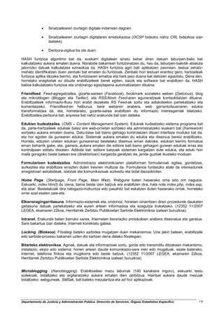 •    Sinatzailearen ziurtagiri digitala indarrean dagoen.

             •    Sinatzailearen ziurtagiri digitalaren errebokazioa (OCSP bidezko nahiz CRL bidezkoa izan
                  daiteke).

             •    Denbora-zigilua ba ote duen.

HASH funtzioa algoritmo bat da, euskarri digitalean sinatu behar diren datuen laburpen-balio bat
kalkulatzeko aukera ematen duena. Norabide bakarrean funtzionatzen du, hau da, laburpen-baliotik abiatuta
jatorrizko datuak kalkulatzea ezinezkoa da. HASH funtzioa agiri bati aplikatzen zaionean, testua zehatz-
mehatz identifikatzen duen zenbaki bat ematen du funtzioak. Zenbaki hori testuari erantsiz gero, hartzaileak
funtzioa aplika dezake berriro, eta funtzioaren emaitza eta hark jaso duena bat datozen egiaztatu. Dena den,
horrelako eragiketak ez dituzte erabiltzaileek berek egiten, baizik eta software bat erabiltzen da, HASH
balioa kalkulatzeko funtzioa eta ondorengo egiaztapena automatizatzen dituena.

Friendfeed. Feed-agregatzailea, gizarte-sareen (Facebook), bookmark sozialeko weben (Delicious), blog
eta mikroblogen (Blogger eta Twitter), eta RSS/Atom Feed-aren eguneratzeak kontsolidatzen dituena.
Erabiltzaileek informazio-fluxu hori erabil dezakete RS Feed-ak sortu eta adiskideekin partekatzeko eta
komentatzeko. Friendfeed-en helburua, bere webaren arabera, web garrantzitsuenaren edukia
transformatzea da, eta, horretarako, gizarte-sarea erabiltzen du informazio interesgarriak bilatzeko.
Erabiltzailea pertsona bat, enpresa bat nahiz erakunde bat izan daiteke.

Edukien kudeatzailea. (CMS – Content Management System). Edukiak kudeatzeko sistema programa bat
da, parte-hartzaileek edukiak batez ere web-orrietan sortzeko eta administratzeko euskarri bat (framework)
sortzeko aukera ematen duena. Datu-base bat baino gehiago kontrolatzen dituen interfaze moduko bat da,
eta hor egoten da gunearen edukia. Sistemak aukera ematen du edukia eta diseinua bereiz erabiltzeko.
Horrela, edozein unetan edukiari gunearenaz bestelako diseinua eman dakioke, edukiari berriro formatua
eman beharrik gabe, eta, gainera, aukera ematen die editore bati baino gehiagori gunean edukiak erraz eta
kontrolpean editatu ditzaten. Adibide bat: editore batzuek sisteman kargatzen dute edukia, eta eduki hori
maila goragoko beste batean ere (direktorioan) kargatuta geratzen da, jende guztiak ikusteko moduan.

Formularioen kudeatzailea. Administrazio elektronikoaren plataforman formularioak egitea, gordetzea,
aurkeztea eta erabiltzea errazten duten tresnen multzoa da. Formularioa funtsezko atala da interesdunek
erregistroari eskabideak, idatziak eta komunikazioak aurkeztu eta bidal diezazkioten.

Home Page. (Startpage, Front Page, Main Web). Webgune baten hasierako orria edo orri nagusia.
Eskuarki, index.htm(l) du izena, baina beste izen batzuk ere erabiltzen dira, hala nola index.php, index.asp,
eta abar. Bestelakoak dira nabigazio-hizkuntza edo pasahitz bat eskatzen duten hasierako orriak, horrelako
orriei azal esaten zaie-eta.

Elkarreragingarritasuna. Informazio-sistemek eta, ondorioz, horietan oinarritzen diren prozedurek daukaten
gaitasuna datuak partekatzeko eta euren artean informazioa eta ezagutza trukatzeko. (12352 11/2007
LEGEA, ekainaren 22koa, Herritarrek Zerbitzu Publikoetan Sarbide Elektronikoa izateari buruzkoa).

Intranet. Erakunde baten barruko sarea, Interneten berariazko protokoloen arabera diseinatua eta garatua.
Sare bakartua izan daiteke, Interneti konektatu gabea.

Locking. (Blokeoa). Fitxategi bateko sarbidea mugatzen duen mekanismoa. Une jakin batean, erabiltzaile
edo sarbide-prozesu bakarrari uzten dio sartzen dena delako fitxategian.

Bitarteko elektronikoa. Agiriak, datuak eta informazioak sortu, gorde edo transmititu ditzakeen mekanismo,
instalazio, ekipo edo sistema; horien artean daude komunikazio-sare ireki edo mugatuak, esate baterako,
Internet, telefonia finkoa eta mugikorra edo beste batzuk. (12352 11/2007 LEGEA, ekainaren 22koa,
Herritarrek Zerbitzu Publikoetan Sarbide Elektronikoa izateari buruzkoa).


Microblogging. (Nanoblogging). Erabiltzaileei mezu laburrak (140 karaktere inguru), eskuarki testu
soilekoak, bidaltzeko eta argitaratzeko aukera ematen dien zerbitzua. Hainbat aukera daude mezuak
bidaltzeko: webguneak, SMSak, bat-bateko mezularitza eta ad hoc aplikazioak.




Departamento de Justicia y Administración Pública. Dirección de Servicios. Órgano Estadístico Específico   19
 