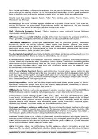 Mezu berriak erabiltzaileen profilaren orrian erakusten dira, eta mezu horiek jasotzea aukeratu duten beste
pertsona batzuei ere berehala bidaltzen zaizkie. Jatorrizko erabiltzaileak aukera du mezu horiek bere lagunei
baino ez bidaltzeko, edo jende guztiari sarbidea emateko, azken hori izaten da-eta aukera lehenetsia.

Honako hauek dira zerbitzu nagusiak: Tutudio, Twitter, Plurk, Identi.ca, Jaiku, Tumblr, Pownce, Khaces,
Picotea.com eta Xmensaje.

Microblogging-a da snack kulturaren agerpen berriena eta ezagunena. Snack kulturak, hain zuzen ere,
testuen laburtasunari eta erabiltzaileen mugikortasunari ematen die lehentasuna, eta sare birtualak
bultzatzen ditu, indar hartzen ari den ingurune soziala osatzen duten aldetik.

MMS. (Multimedia Messaging System). Telefono mugikorren artean multimedia mezuak bidaltzeko
diseinatutako mezularitza-sistema.

WAI arauak (Web Accesibility Initiative arauak). Webguneak diseinatzeko eta garatzeko jarraibideak,
W3C-k gomendatuak desgaitasunen bat duten pertsonek web-edukietara sarbidea izan dezaten.

Jakinarazpen elektronikoa. Jakinarazpen elektronikoaren arau eta protokoloei jarraituz, interesdunei
komunikazio idatziak eta mezuak bidaltzeko aukera ematen duen sistema. Sistemak, alde batetik,
jakinarazpenaren abisua bidali behar dio hartzaileari, eta, bestetik, jakinarazpenak irakurtzeko sarbide
elektronikoa eskaini behar du. Sistemak jasota utzi behar du erabiltzaileak jakinarazpenak hartu dituela,
haietarako sarbidea izan duela, eta irakurri egin dituela.

Kanal anitzeko bulegoa/plataforma. Erakunde bateko administrazio-atal berezia, zerbitzuak gutxienez hiru
kanalen bitartez eskaintzen dituena: aurrez aurre, telefono bidez eta web bidez.

Kontratatzailearen profila. Administrazioen web-orrian txertatutako aplikazioa, administrazio-kontratuei
buruzko informazioa argitaratzen duena. Informazioa lizitazio-iragarkiei, kontratazioko baldintza-agiriei eta
behin-behineko adjudikazioei buruzkoa izaten da. Datu horiek guztiak entitate interesdunen eskura jartzen
dira ―enpresa lizitatzaileen eskura, batez ere―, eta, horretarako, sarbide erraz bat eskaintzen zaie,
kontratugintzaren gardentasuna ziurtatzeko.

PDA. (Personal Digital Assistant). Eskuzko gailu elektronikoa. Hasiera batean, agenda elektroniko gisa
diseinatu zen (egutegia, kontaktuen zerrenda, ohar-bloka eta oroigarriak), idazketa ezagutzeko sistema eta
guzti. Gaur egun, horrelako gailuek ordenagailu batek egiten dituen funtzioetako asko egin ditzakete (filmak
ikusi, agiriak sortu, jokoak, posta elektronikoa, Interneten nabigatu, audio-fitxategiak erreproduzitu, eta abar),
baina badute abantaila bat: eramangarriagoak dira.

Ordainketa-pasabidea. Izapide jakin batzuetan lineako ordainketak egiteko aukera ematea du helburu.
Horretarako, plataformak, besteak beste, egoitza eta sinadura elektronikoarekin integratuta egon behar du,
eta zenbait banketxerekin akordioa eginda egon behar da.

SMS plataforma. Telefonia mugikorreko operadoreekin egindako konexioen bitartez eduki handiko SMS eta
MMSak bidaltzeko, hartzeko, tratatzeko eta kudeatzeko aukera ematen duten sistema informatikoak.

Sarean sartzeko edozein teknologia (GSM, CDMA, TDMA, iDEN, UMTS-3G) nahiz konexio-mota (WAP,
GPRS, EDGE, IP) erabiltzeko aukera eskaini behar dute. SMS plataformek zerbitzu hauek eskaintzen
dituzte, besteak beste: premium zerbitzuak (berrien bidalketa eta eduki orokorrak); alertak; eta SMSen
bidalketa masiboa, Push izenekoa, zeina berrespenak egiteko, bisitak oroitarazteko, kontsultak egiteko,
aldaketen berri emateko, publizitatea egiteko, eta abarretarako erabiltzen baita.

Kontratazio publikoaren plataforma elektronikoa. Administrazioetako kontratazio publikoaren informazio
eta kudeaketa partzial edo osorako gune bakarra da. Kontratazioari buruzko informazioa trukatzeko nodo
zentral bat da ―sektore publikoko kontratatzaileen eta lizitatzaileen lehiarako merkatu-plaza moduko bat―,
informazioaren gizartearen tresnak osorik edo partzialki baliatuz funtzionatzen duena.

Estatistika honetan (ESPE-2010), kontratazio publikoaren plataforma elektroniko bat dagoela jotzen da,
baldin eta, kontratatzailearen profilean jasotako informazioa (lizitazio-iragarkia, baldintza-agiriak eskuratzeko
aukera, eta behin-behineko adjudikazioen argitalpena) eskaintzeaz gainera, eskaintzak ingurune elektroniko
berean euskarri digitalean egiteko aukera ere ematen bada.

Ataria. Informazio-, lotura- eta zerbitzu-kopuru handiko webgunea, edozein internautaren premiak ase
ditzakeena. Oro har, atariek zerbitzu hauek eskaintzen dituzte: direktorioak, posta elektronikoa hornitzeko

Departamento de Justicia y Administración Pública. Dirección de Servicios. Órgano Estadístico Específico       20
 