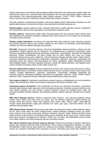 Egoitza elektronikoa da herritarrek balia dezaketen helbide elektroniko bat, administrazio publiko batek edo
administrazio-organo edo –erakunde batek bere jabetzakoa den eta bere eskumenak erabiliz kudeatu eta
administratzen duen telekomunikazio-sare baten bitartez eskainia. (12352 11/2007 LEGEA, ekainaren
22koa, Herritarrek Zerbitzu Publikoetan Sarbide Elektronikoa izateari buruzkoa).

Erakunde publikoko zuzendaritza-zentroetako zuzendariei dagokie egoitza elektronikoa kudeatzea, bai eta
egoitza elektronikoaren edukiak eta herritarren eskura jarritako zerbitzuak kudeatzea ere.

Denbora-zigilua. Denbora-zigiluaren bidez, bitarteko elektronikoak erabiliz egindako edozein eragiketaren
edo transakzioren data eta ordua egiaztatzen du konfiantzazko hirugarren batek.

Zerbitzu publikoa. Administrazio publiko baten titulartasunpekoa den eta araubide juridiko berezia duen
giza baliabideen eta baliabide materialen antolaketa baten bidez herritarrei modu erregular eta konstantean
emandako zerbitzu teknikoa.

Zerbitzu publiko telematikoa. Herritarren edo erakunde ofizial nahiz pribaturen baten interesak zaintzeko
eta premiak asetzeko helburua duen zerbitzu publikoa da, eta, helburu hori betetzeko, kanal telematikoak
erabiltzen ditu fase edo egiteko batzuetan edo guztietan.

SIG (GIS). (Geographic Information System). Informazio Geografikoko Sistema hardware, software eta datu
geografikoen sistema egituratu bat da, plangintza- eta kudeaketa-arazo konplexuak konpontzeko xedez
informazio geografiko erreferentziadunak eskuratzeko, gordetzeko, manipulatzeko, aztertzeko eta hedatzeko
diseinatua. Orobat, errealitatearen zati baten modelo gisa ere defini daiteke; hain zuzen ere, lurreko
koordenatu-sistema bati buruzko modeloa da, informazio-premia zehatzak asetzeko eraikia. Adiera hertsian,
informazio geografiko erreferentziaduna integratzeko, gordetzeko, editatzeko, aztertzeko, partekatzeko eta
erakusteko gauza den edozein informazio-sistema da. Zentzu zabalagoan, GISak erabiltzaileei kontsulta
elkarreragileak egiteko, informazio espaziala aztertzeko, datuak eta mapak editatzeko, eta eragiketa horien
guztien emaitzak aurkezteko aukera ematen dieten tresnak dira

Sinadura elektronikoko sistema. Sinadura elektronikoa sortzean esku hartzen duten elementuen multzoa.
Ziurtagiri elektronikoan oinarritutako sinadura elektronikoaren kasuan, gutxienez honako hauek osatzen dute
sistema: ziurtagiri elektronikoak, euskarriak, irakurgailuak, sinadurarako erabilitako aplikazioak eta
sinatutako agiriaren hartzaileak erabilitako interpretazio eta egiaztapen sistemak. (12352 11/2007 LEGEA,
ekainaren 22koa, Herritarrek Zerbitzu Publikoetan Sarbide Elektronikoa izateari buruzkoa).

Gune segurua (https://). Hipertestua transferitzeko protokolo segurua, erabiltzailearen eta hura konektatuta
dagoen web-zerbitzariaren arteko komunikazioen segurtasuna bermatzeko erabiltzen dena.

Kontratazio-sistema dinamikoak. Ohiko erabilerako hornidurak eta zerbitzuak eskuratzeko, bete-betean
baliabide elektronikoak erabiliz gauzatzen diren kontratazio-prozedurak. Horrelako prozedura batek lau urte
iraun dezake gehienez, eta, epe horretan, enpresa interesdun guztiek har dezakete parte, baldin eta
hautaketa-irizpideak betetzen badituzte, eta hautaketa-irizpideen arabera eskaintza indikatibo bat aurkezten
badute.

SMS (Short Message Service). Telefono mugikorrek duten zerbitzua, mezu laburrak bidaltzeko aukera
ematen duena. Mezu horiei testu-mezu ere esaten zaie, eta telefono mugikorren, telefono finkoen eta
eskuzko beste gailu batzuen artean bidali daitezke mezu horiek. SMS, hasiera batean, GSM telefonia
mugikor digital estandarraren osagai gisa diseinatu zen, baina, gaur egun, sare-mota askotan (are 3G
sareetan ere) eskuragarri dago.

SRS (Gizarte Sareen Guneak). Gizarte-sarea grafo baten edo gehiagoren bitartez irudika daitekeen egitura
bat da. Grafo horiek nodoz eta ertzez osatuta daude: nodoek pertsonak irudikatzen dituzte, eta ertzek,
berriz, pertsona horien arteko harremanak. MySpace, Facebook, Cyworld, Twitter, Meeterh eta Bebo sareek
milaka pertsona erakarri dituzte, eta haietako askok egunero erabiltzen dituzte gune horiek. Gizarte-sareen
lehen gune ezaguna, SixDegrees.com izenekoa, 1997an jarri zen abian, eta erabiltzaileei aukera ematen
zien profilak, lagunen zerrendak eta lagunen lagunen zerrendak sortzeko.

SSL (Secure Sockets Layer, Konexio seguruen Geruza). Datuak komunikatzeko protokoloa, Netscape-k
garatua agiri pribatuak Interneten bidez transmititzeko. SSL-k sistema kriptografikoa erabiltzen du, datuak
enkriptatzeko bi gako dituena: gako publiko bat, partekatu edo publikatu daitekeena, eta gako pribatu edo
sekretu bat, mezuaren hartzaileak baino ezagutzen ez duena. Interneteko gune askok SSL erabiltzen dute


Departamento de Justicia y Administración Pública. Dirección de Servicios. Órgano Estadístico Específico   22
 