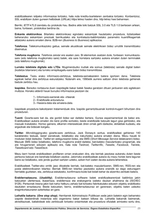 erabiltzailearen isilpeko informazioa lortzeko, hala nola kreditu-txartelaren zenbakia lortzeko. Konbentzioz,
SSL erabiltzen duten guneen helbideak (URLak) https letrez hasten dira, http letrez hasi beharrean.

Berriki, IETF-kTLS izendatu du protokolo hau. Badira alde txiki batzuk SSL 3.0 eta TLS 1.0 bertsioen artean,
baina, funtsean, protokoloa berdina da.

Enkante elektronikoa. Bitarteko elektronikoez egindako eskaintzak hautatzeko prozedura, lizitatzaileei
beheranzko eskaintzen prezioak berrikusteko eta kontratazio-baldintzetako parametro kuantifikagarriak
aldatzeko aukera ematen diena. B2B-ren (Business to Business) aplikazioa.

Telefonoa. Telekomunikazioko gailua, seinale akustikoak seinale elektrikoen bidez urrutitik transmititzeko
diseinatua.

Telefonia mugikorra. Telefonia zelular ere esaten zaio. Bi elementuk osatzen dute, funtsean: komunikazio-
sare (edo telefonia mugikorreko sare) batek, eta sare horretara sartzeko aukera ematen duten terminalek
(edo telefono mugikorrek).

Lurreko telebista digitala edo LTDa. Mugimenduzko irudiak eta soinua (telebista) seinale digital baten
(kodetze bitarraren) eta lurreko errepikagailu-sare baten bidez transmititzea.

Teletestua. Testu erako informazio-zerbitzua, telebista-seinalearekin batera igortzen dena. Telebista
egokiak behar dira zerbitzua eskuratzeko. Nolanahi ere, 1990etik aurrera saltzen diren telebista gehienek
badute zerbitzu hau.

Izapidea. Berezko nortasuna duen izapidegile bakar batek faseka garatzen dituen jardueren edo egitekoen
multzoa. Honako alderdi hauei buruzko informazioa jasotzen da:

                  1.- Informazio-sarrerak eta –irteerak
                  2.- Erabiltzaile arduraduna.
                  3.- Hasiera-data eta amaiera-data.

Izapideak prozedura bakoitzaren tratamenduak dira. Izapide garrantzitsuenak kontrol-mugarri bihurtzen dira
prozeduran.

Tuenti. Gizarte-sare bat da, eta gonbit bidez sar daiteke bertara. Gunea espainiarrentzat da batez ere.
Erabiltzaileari aukera ematen dio bere profila sortzeko, beste erabiltzaile batzuek lagun gisa gehitzeko, eta
mezuak trukatzeko. Horrez gainera, elkarren interesekoak diren orriak gehi daitezke, ekitaldiak kudeatu, eta
argazkiak eta bideoak kargatu.

Twitter. Microblogging-eko gizarte-sare zerbitzua, Jack Dorsey-k sortua, erabiltzaileei gehienez 140
karaktereko testuak, tweet izenekoak, bidaltzeko eta irakurtzeko aukera ematen diena. Mezu hauek bi
modutan bidal daitezke: Twitter-en webgunearen bidez, eta SMS (Short Message Service delakoaren) bidez.
Mezuak SMS bidez bidaltzeko, telefono mugikorra erabil daiteke, bat-bateko mezularitzako programak, eta
are hirugarrenen edozein aplikazio ere, hala nola Twidroid, Twitterrific, Tweetie, Facebook, Twinkle,
Tweetboard edo TweetDeck.

Mezu berri horiek erabiltzaileen profilaren orrian erakusten dira, eta berriak jasotzea aukeratu duten beste
pertsona batzuei ere berehala bidaltzen zaizkie. Jatorrizko erabiltzaileak aukera du mezu horiek bere lagunei
baino ez bidaltzeko, edo jende guztiari sartzen uzteko, azken hori izaten da-eta aukera lehenetsia.

Erabiltzaileek Twitter-eko orritik jaso ditzakete berriak, bat-bateko mazularitzaren, SMS-ren, RSS-ren eta
posta elektronikoaren bitartez. Berriak SMS-ren bitartez jasotzeko aukera oraindik ez dago eskuragarri
herrialde guztietan, eta, zerbitzua eskatzeko, konfirmazio-kode bat bidali behar da atzerriko zenbaki batera.

Erabilerraztasuna. (Usability). Erabilerraztasuna software batek erabiltzailearentzat baldintza jakin
batzuetan ulerterraza, ikaserraza, erabilerraza eta erakargarria izateko daukan ahalmena da (ISO/IEC
9126). Pertsonek tresna jakin bat nahiz helburu zehatz bat lortzeko fabrikatutako edozein objektu erabiltzeko
daukaten erraztasuna. Beste batzuetan, berriz, erabilerraztasunaz ari garenean, objektu baten ustezko
eraginkortasunaren azterketaz ari gara.

Leihatila bakarra. (One stop shop). Herritarrek Administrazio Publikoan xede jakin batekin egin beharreko
izapide desberdinak instantzia edo organismo bakar batean biltzea da. Leihatila bakarrak baimenak,
akreditazioak, baliabideak edo zerbitzuak lortzeko ordainketak eta prozedura ofizialak arintzeko sortu dira,

Departamento de Justicia y Administración Pública. Dirección de Servicios. Órgano Estadístico Específico   23
 