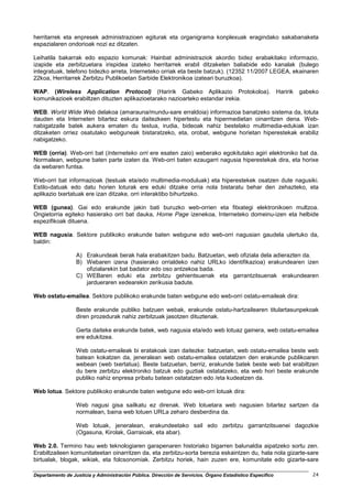 herritarrek eta enpresek administrazioen egiturak eta organigrama konplexuak eragindako sakabanaketa
espazialaren ondorioak nozi ez ditzaten.

Leihatila bakarrak edo espazio komunak: Hainbat administraziok akordio bidez erabakitako informazio,
izapide eta zerbitzuetara irispidea izateko herritarrek erabil ditzaketen baliabide edo kanalak (bulego
integratuak, telefono bidezko arreta, Interneteko orriak eta beste batzuk). (12352 11/2007 LEGEA, ekainaren
22koa, Herritarrek Zerbitzu Publikoetan Sarbide Elektronikoa izateari buruzkoa).

WAP. (Wireless Application Protocol) (Haririk Gabeko Aplikazio Protokoloa). Haririk                        gabeko
komunikazioek erabiltzen dituzten aplikazioetarako nazioarteko estandar irekia.

WEB. World Wide Web delakoa (amarauna/mundu-sare erraldoia) informazioa banatzeko sistema da, lotuta
dauden eta Interneten bitartez eskura daitezkeen hipertestu eta hipermedietan oinarritzen dena. Web-
nabigatzaile batek aukera ematen du testua, irudia, bideoak nahiz bestelako multimedia-edukiak izan
ditzaketen orriez osatutako webguneak bistaratzeko, eta, orobat, webgune horietan hiperestekak erabiliz
nabigatzeko.

WEB (orria). Web-orri bat (Interneteko orri ere esaten zaio) weberako egokitutako agiri elektroniko bat da.
Normalean, webgune baten parte izaten da. Web-orri baten ezaugarri nagusia hiperestekak dira, eta horixe
da webaren funtsa.

Web-orri bat informazioak (testuak eta/edo multimedia-moduluak) eta hiperestekek osatzen dute nagusiki.
Estilo-datuak edo datu horien loturak ere eduki ditzake orria nola bistaratu behar den zehazteko, eta
aplikazio txertatuak ere izan ditzake, orri interaktibo bihurtzeko.

WEB (gunea). Gai edo erakunde jakin bati buruzko web-orrien eta fitxategi elektronikoen multzoa.
Ongietorria egiteko hasierako orri bat dauka, Home Page izenekoa, Interneteko domeinu-izen eta helbide
espezifikoak dituena.

WEB nagusia. Sektore publikoko erakunde baten webgune edo web-orri nagusian gaudela ulertuko da,
baldin:

                  A) Erakundeak berak hala erabakitzen badu. Batzuetan, web ofiziala dela adierazten da.
                  B) Webaren izena (hasierako orrialdeko nahiz URLko identifikazioa) erakundearen izen
                     ofizialarekin bat badator edo oso antzekoa bada.
                  C) WEBaren eduki eta zerbitzu gehientsuenak eta garrantzitsuenak erakundearen
                     jardueraren xedearekin zerikusia badute.

Web ostatu-emailea. Sektore publikoko erakunde baten webgune edo web-orri ostatu-emaileak dira:

                  Beste erakunde publiko batzuen webak, erakunde ostatu-hartzailearen titulartasunpekoak
                  diren prozedurak nahiz zerbitzuak jasotzen dituztenak.

                  Gerta daiteke erakunde batek, web nagusia eta/edo web lotuaz gainera, web ostatu-emailea
                  ere edukitzea.

                  Web ostatu-emaileak bi eratakoak izan daitezke: batzuetan, web ostatu-emailea beste web
                  batean kokatzen da, jeneralean web ostatu-emailea ostatatzen den erakunde publikoaren
                  webean (web txertatua). Beste batzuetan, berriz, erakunde batek beste web bat erabiltzen
                  du bere zerbitzu elektroniko batzuk edo guztiak ostatatzeko, eta web hori beste erakunde
                  publiko nahiz enpresa pribatu batean ostatatzen edo /eta kudeatzen da.

Web lotua. Sektore publikoko erakunde baten webgune edo web-orri lotuak dira:

                  Web nagusi gisa sailkatu ez direnak. Web lotuetara web nagusien bitartez sartzen da
                  normalean, baina web lotuen URLa zeharo desberdina da.

                  Web lotuak, jeneralean, erakundeetako sail edo zerbitzu garrantzitsuenei dagozkie
                  (Ogasuna, Kirolak, Garraioak, eta abar).

Web 2.0. Termino hau web teknologiaren garapenaren historiako bigarren balunaldia aipatzeko sortu zen.
Erabiltzaileen komunitateetan oinarritzen da, eta zerbitzu-sorta berezia eskaintzen du, hala nola gizarte-sare
birtualak, blogak, wikiak, eta folcsonomiak. Zerbitzu horiek, hain zuzen ere, komunitate edo gizarte-sare

Departamento de Justicia y Administración Pública. Dirección de Servicios. Órgano Estadístico Específico       24
 