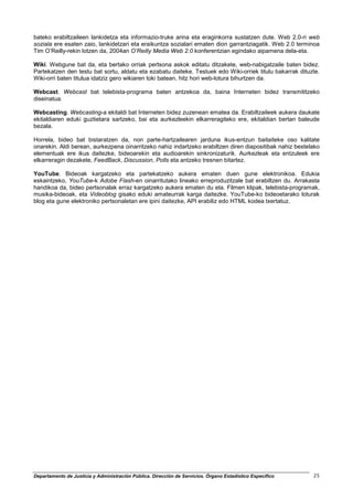 bateko erabiltzaileen lankidetza eta informazio-truke arina eta eraginkorra sustatzen dute. Web 2.0-ri web
soziala ere esaten zaio, lankidetzari eta eraikuntza sozialari ematen dion garrantziagatik. Web 2.0 terminoa
Tim O’Reilly-rekin lotzen da, 2004an O’Reilly Media Web 2.0 konferentzian egindako aipamena dela-eta.

Wiki. Webgune bat da, eta bertako orriak pertsona askok editatu ditzakete, web-nabigatzaile baten bidez.
Partekatzen den testu bat sortu, aldatu eta ezabatu daiteke. Testuek edo Wiki-orriek titulu bakarrak dituzte.
Wiki-orri baten titulua idatziz gero wikiaren toki batean, hitz hori web-lotura bihurtzen da.

Webcast. Webcast bat telebista-programa baten antzekoa da, baina Interneten bidez transmititzeko
diseinatua.

Webcasting. Webcasting-a ekitaldi bat Interneten bidez zuzenean ematea da. Erabiltzaileek aukera daukate
ekitaldiaren eduki guztietara sartzeko, bai eta aurkezleekin elkarreragiteko ere, ekitaldian bertan baleude
bezala.

Horrela, bideo bat bistaratzen da, non parte-hartzailearen jarduna ikus-entzun baitaiteke oso kalitate
onarekin. Aldi berean, aurkezpena oinarritzeko nahiz indartzeko erabiltzen diren diapositibak nahiz bestelako
elementuak ere ikus daitezke, bideoarekin eta audioarekin sinkronizaturik. Aurkezleak eta entzuleek ere
elkarreragin dezakete, FeedBack, Discussion, Polls eta antzeko tresnen bitartez.

YouTube. Bideoak kargatzeko eta partekatzeko aukera ematen duen gune elektronikoa. Edukia
eskaintzeko, YouTube-k Adobe Flash-en oinarritutako lineako erreproduzitzale bat erabiltzen du. Arrakasta
handikoa da, bideo pertsonalak erraz kargatzeko aukera ematen du eta. Filmen klipak, telebista-programak,
musika-bideoak, eta Videoblog gisako eduki amateurrak karga daitezke. YouTube-ko bideoetarako loturak
blog eta gune elektroniko pertsonaletan ere ipini daitezke, API erabiliz edo HTML kodea txertatuz.




Departamento de Justicia y Administración Pública. Dirección de Servicios. Órgano Estadístico Específico   25
 