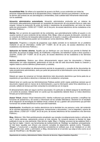 Accesibilidad Web. Se refiere a la capacidad de acceso a la Web y a sus contenidos por todas las
personas independientemente de la discapacidad (física, intelectual o técnica) que presenten o de las que
se deriven del contexto de uso (tecnológicas o ambientales). Esta cualidad está íntimamente relacionada
con la usabilidad.

Actuación administrativa automatizada. Actuación administrativa producida por un sistema de
información adecuadamente programado sin necesidad de intervención de una persona física en cada caso
singular. Incluye la producción de actos de trámite o resolutorios de procedimientos, así como de meros
actos de comunicación. (12352 LEY 11/2007, de 22 de junio, de acceso electrónico de los ciudadanos a los
Servicios Públicos.).

Alertas. Son un servicio de supervisión de los contenidos, que automáticamente notifica al usuario o a la
usuaria cuando el nuevo contenido de las noticias, Web, Blogs, vídeo y/o grupos de discusión, coincide con
un conjunto de términos de búsqueda seleccionados por el usuario o usuaria y almacenados por el servicio
de alertas. Las notificaciones pueden ser enviadas por correo electrónico, SMS, etc.

Aplicación. Programa o conjunto de programas cuyo objeto consiste en la resolución de un problema
mediante el uso de informática. (12352 LEY 11/2007, de 22 de junio, de acceso electrónico de los
ciudadanos a los Servicios Públicos.).

Aplicación de fuentes abiertas. Aquella que se distribuye con una licencia que permite la libertad de
ejecutarla, de conocer el código fuente, de modificarla o mejorarla y de redistribuir copias a otros usuarios o
usuarias. (12352 LEY 11/2007, de 22 de junio, de acceso electrónico de los ciudadanos a los Servicios
Públicos.).

Archivo electrónico. Sistema que ofrece almacenamiento seguro para los documentos y ficheros
relacionados con cada expediente, gestionando el ciclo de vida de cada documento desde su creación y
registro hasta su archivo definitivo (preservación y custodia).

Además de la funcionalidad de almacenamiento permite la recuperación y consulta de los documentos de
cada procedimiento administrativo, tanto por parte del personal de la Administración como del interesado en
el procedimiento.

Deberá ser capaz de conservar en formato electrónico todo documento electrónico que forme parte de un
expediente y/o que afecte a derechos o intereses de la ciudadanía o empresas.

Deberá tener en cuenta que las Administraciones Públicas podrán emitir copias auténticas siempre que el
documento original esté en manos de la Administración y que la información sobre firma electrónica (y, si
procede, sellado de tiempo) permitan comprobar la coincidencia con el original.

El almacenamiento debe ser seguro (archivo securizado). En particular se deberá asegurar la identificación
y el control de accesos. Deberá tener en cuenta que los expedientes deberán llevar un índice electrónico
firmado por la Administración.

Asesor Virtual. (Asesor Virtual Interactivo-AVI). Interfaz multicanal que permite aumentar y simplificar las
funciones de autoservicio y de acceso a información de los canales telemáticos. Devienen en el resultado
de la integración de tecnologías de realidad virtual, síntesis de voz y gestión del conocimiento que permiten
humanizar los canales electrónicos en los que está implantado.

Autenticación. Acreditación por medios electrónicos de la identidad de una persona o ente, del contenido
de la voluntad expresada en sus operaciones, transacciones y documentos, y de la integridad y autoría de
estos últimos. (12352 LEY 11/2007, de 22 de junio, de acceso electrónico de los ciudadanos a los Servicios
Públicos.).

Blog. (Bitácora). Sitio Web periódicamente actualizado que recopila cronológicamente textos o artículos de
una o varias personas, apareciendo primero el más reciente. Se conserva siempre la libertad de dejar
publicado lo que se crea pertinente. Este término inglés ‘Blog’ o ‘Weblog’ proviene de las palabras Web y
log ('log' en inglés = diario). Las herramientas de mantenimiento de ‘Weblogs’ se clasifican, principalmente,
en dos tipos: aquellas que ofrecen una solución completa de alojamiento, gratuita (como ‘Freewebs’,
‘Blogger’ y ‘LiveJournal’), y aquellas soluciones consistentes en software que, al ser instalado en un sitio
Web, permite crear, editar, y administrar un Blog, directamente en el servidor que aloja el sitio (como es el
caso de ‘WordPress’ o de ‘Movable Type’).

Departamento de Justicia y Administración Pública. Dirección de Servicios. Órgano Estadístico Específico     4
 