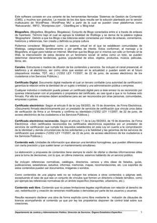Este software consiste en una variante de las herramientas llamadas ‘Sistemas de Gestión de Contenido’
(CMS), y muchos son gratuitos. La mezcla de los dos tipos resulta ser la solución planteada por la versión
multiusuario de ‘WordPress -‘WordPress MU’ a partir de la cual se pueden crear plataformas como
‘Rebuscando’, ‘INFO’, ‘Wordpress.com’ , ‘CiberBlog.es’ o ‘Blog total’.

Blogosfera. (Blogisfera, Blogsfera, Blogalaxia). Conjunto de Blogs conectados entre sí a través de enlaces
de hipertexto. Término bajo el cual se agrupa la totalidad de Weblogs y se deriva de la palabra inglesa
‘Blogosphere’. Debido a que los Blogs o las bitácoras están conectadas por medio de enlaces, comentarios,
históricos y referencias, han creado y definido su propia cultura.
Podemos considerar ‘Blogosfera’ como un sistema virtual en el que se establecen comunidades de
Weblogs, categorizados temáticamente o por perfiles de interés. Estos conforman, el mensaje y la
Blogosfera, el lugar para habitar en Internet. Mientras que los Blogs por sí mismos son sólo un formato en la
Web, la interconexión de estos deviene en un fenómeno social: al verlos como un todo, se pueden
determinar claramente tendencias, gustos, popularidad de sitios, objetos, productos, música, películas,
libros, etc.

Canales. Estructuras o medios de difusión de los contenidos y servicios. Se incluyen el canal presencial, el
telefónico y el electrónico, así como otros que existan en la actualidad o puedan existir en el futuro
(dispositivos móviles, TDT, etc.). (12352 LEY 11/2007, de 22 de junio, de acceso electrónico de los
ciudadanos a los Servicios Públicos.).

Certificado Digital. Documento digital mediante el cual un tercero confiable (una autoridad de certificación)
garantiza la relación entre la identidad de un sujeto o entidad y una administración pública o empresa.
Cualquier individuo o institución puede poseer un certificado digital pero si éste emisor no es reconocido por
quienes interactuaran con el propietario o propietaria del certificado, es casi igual a que si no hubiese sido
firmado. Por ello los emisores deben acreditarse para así ser reconocidos por otras personas, comunidades,
empresas o países.

Certificado electrónico: Según el artículo 6 de la Ley 59/2003, de 19 de diciembre, de Firma Electrónica,
«Documento firmado electrónicamente por un prestador de servicios de certificación que vincula unos datos
de verificación de firma a un firmante y confirma su identidad».(12352 LEY 11/2007, de 22 de junio, de
acceso electrónico de los ciudadanos a los Servicios Públicos.).

Certificado electrónico reconocido. Según el artículo 11 de la Ley 59/2003, de 19 de diciembre, de Firma
Electrónica: «Son certificados reconocidos los certificados electrónicos expedidos por un prestador de
servicios de certificación que cumpla los requisitos establecidos en esta Ley en cuanto a la comprobación
de la identidad y demás circunstancias de los solicitantes y a la fiabilidad y las garantías de los servicios de
certificación que presten».(12352 LEY 11/2007, de 22 de junio, de acceso electrónico de los ciudadanos a
los Servicios Públicos.).

Contenido web. Unidades de información que abarcan una temática homogénea, que pueden diferenciarse
con cierta precisión y que suelen tener un mantenimiento simultáneo.

La elaboración y propuesta de contenidos tiene siempre la visión de ofertar a clientes informaciones útiles
para la toma de decisiones, con lo que, en última instancia, estamos hablando de un servicio público.

Se incluyen referencias normativas, catálogos, directorios, censos y otra clase de listados, guías,
publicaciones, estadísticas, estudios, informes, memorias, mapas, recomendaciones, etc. Los soportes de
estos contenidos pueden ser documentos, imágenes o sonidos.

Como contenidos de una página web no se incluyen los enlaces a otros contenidos o páginas web,
exceptuando el caso de que sea un conjunto de vínculos que formen un directorio o listado temático, como
por ejemplo las referencias normativas de un ámbito específico (transportes, urbanismo, etc.).

Contenido web libre. Contenido que no posee limitaciones legales significativas con relación al derecho de
uso, redistribución y creación de versiones modificadas o derivadas por parte de los usuarios y usuarias.

Resulta necesario declarar una obra de forma explícita como libre mediante la inclusión de cláusulas de
licencia acompañando al contenido ya que por ley los propietarios disponen de control total sobre sus
creaciones.


Departamento de Justicia y Administración Pública. Dirección de Servicios. Órgano Estadístico Específico      5
 