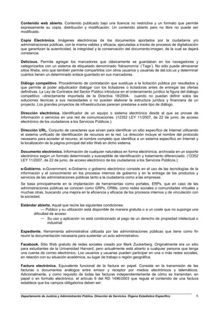 Contenido web abierto. Contenido publicado bajo una licencia no restrictiva y un formato que permite
expresamente su copia, distribución y modificación. Un contenido abierto pero no libre no puede ser
modificado.

Copia Electrónica. Imágenes electrónicas de los documentos aportados por la ciudadanía y/o
administraciones públicas, con la misma validez y eficacia, ejecutadas a través de procesos de digitalización
que garantizan la autenticidad, la integridad y la conservación del documento-imagen, de la cual se dejará
constancia.

Delicious. Permite agregar los marcadores que clásicamente se guardaban en los navegadores y
categorizarlos con un sistema de etiquetado denominado ‘folcsonomía’ (‘Tags’). No sólo puede almacenar
sitios Webs, sino que también permite compartirlos con otros usuarios y usuarias de del.icio.us y determinar
cuántos tienen un determinado enlace guardado en sus marcadores.

Diálogo competitivo. Procedimiento de contratación que sustituye a la licitación pública por resultados y
que permite al poder adjudicador dialogar con los licitadores o licitadoras antes de entregar las ofertas
definitivas. La Ley de Contratos del Sector Público introduce en el ordenamiento jurídico la figura del diálogo
competitivo –directamente importada de la Directiva 18/2004- cuando no puedan definir solos las
soluciones técnicas a sus necesidades o no puedan elaborar la estructura jurídica y financiera de un
proyecto. Los grandes proyectos de infraestructuras parecen prestarse a este tipo de diálogo.

Dirección electrónica. Identificador de un equipo o sistema electrónico desde el que se provee de
información o servicios en una red de comunicaciones. (12352 LEY 11/2007, de 22 de junio, de acceso
electrónico de los ciudadanos a los Servicios Públicos.).

Dirección URL. Conjunto de caracteres que sirven para identificar un sitio específico de Internet utilizando
el sistema unificado de identificación de recursos en la red. La dirección incluye el nombre del protocolo
necesario para acceder al recurso, el nombre completo que identifica a un sistema específico en Internet y
la localización de la página principal del sitio Web en dicho sistema.

Documento electrónico. Información de cualquier naturaleza en forma electrónica, archivada en un soporte
electrónico según un formato determinado y susceptible de identificación y tratamiento diferenciado. (12352
LEY 11/2007, de 22 de junio, de acceso electrónico de los ciudadanos a los Servicios Públicos.).

e-Gobierno. e-Government, e-Gobierno o gobierno electrónico consiste en el uso de las tecnologías de la
información y el conocimiento en los procesos internos de gobierno y en la entrega de los productos y
servicios de las administraciones públicas tanto a la ciudadanía como a las empresas.
Se basa principalmente en la implantación de herramientas como portales, ERPs, que en caso de las
administraciones públicas se conocen como GRPs, CRMs, como redes sociales o comunidades virtuales y
muchas otras, buscando una mejora en la eficiencia y eficacia de los procesos internos y de vinculación con
la sociedad.

Estándar abierto. Aquel que reúne las siguientes condiciones:
           — Público y su utilización está disponible de manera gratuita o a un coste que no suponga una
      dificultad de acceso
           — Su uso y aplicación no está condicionado al pago de un derecho de propiedad intelectual o
               industrial

Expediente. Herramienta administrativa utilizada por las administraciones públicas que tiene como fin
reunir la documentación necesaria para sustentar un acto administrativo.

Facebook. Sitio Web gratuito de redes sociales creado por Mark Zuckerberg. Originalmente era un sitio
para estudiantes de la Universidad Harvard, pero actualmente está abierto a cualquier persona que tenga
una cuenta de correo electrónico. Los usuarios y usuarias pueden participar en una o más redes sociales,
en relación con su situación académica, su lugar de trabajo o región geográfica.

Factura electrónica. Equivalente funcional de la factura en papel. Consiste en la transmisión de las
facturas o documentos análogos entre emisor y receptor por medios electrónicos y telemáticos.
Adicionalmente, y como requisito de todas las facturas independientemente de cómo se transmitan, en
papel o en formato electrónico, el artículo 6 del RD 1496/2003 que regula el contenido de una factura
establece que los campos obligatorios deben ser:


Departamento de Justicia y Administración Pública. Dirección de Servicios. Órgano Estadístico Específico     6
 