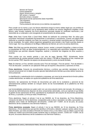 Número de Factura
                  Fecha expedición
                  Razón Social emisor y receptor
                  NIF emisor y “receptor”
                  Domicilio emisor y receptor
                  Descripción de las operaciones (base imponible)
                  Tipo impositivo
                  Cuota tributaria
                  Fecha prestación del servicio (si es distinta a la expedición)

Para cumplir con la norma y que una factura electrónica tenga la misma validez legal que una emitida en
papel, el documento electrónico que la representa debe contener los campos obligatorios exigibles a toda
factura, estar firmado mediante una firma electrónica avanzada basada en certificado reconocido y ser
transmitido de un ordenador a otro recogiendo el consentimiento de ambas partes.

Feed. (Web Feed, Fuente Web o Canal Web). Medio de redifusión de contenidos Web. Se utiliza para
suministrar información actualizada frecuentemente a suscriptores y suscriptoras. Cuando una página Web
redifunde su contenido mediante una Feed, los usuarios y usuarias pueden suscribirse para ser informados
de las novedades. Se suelen utilizar programas agregadores para acceder a las Feeds suscritas desde un
mismo lugar. Son muy utilizados en los Blogs o Bitácoras de Internet, así como en prensa electrónica.

Flickr. Sitio Web que permite almacenar, ordenar, buscar, vender y compartir fotografías y vídeos en línea.
La popularidad de Flickr se debe fundamentalmente a su capacidad para administrar imágenes mediante
herramientas que permiten etiquetar fotografías, explorar y comentar las imágenes de otros usuarios y
usuarias.

Flickr cuenta con una versión gratuita y con otra de pago, llamada ‘PRO’. Actualmente, los/as
suscriptores/as de cuentas gratuitas pueden subir dos vídeos y 100 MB en fotografías al mes, mientras que
los de cuentas ‘PRO’ disponen de espacio de almacenamiento y ancho de banda ilimitado.

Foro. En Internet, un Foro, también conocido como ‘Foro de mensajes’, ‘Foro de opinión’, ‘Foro de debate’ o
‘Foro de discusión’, consiste en una aplicación Web que da soporte a discusiones u opiniones en línea.

Firma electrónica. Conjunto de procedimientos técnicos y jurídicos que permiten reemplazar la firma
manual convencional con el objeto de poder ejecutar telemáticamente trámites que antes debían hacerse de
forma presencial.

La identificación y autenticación de la ciudadanía y empresas, así como la de personal de la función pública
y sedes electrónicas, se realiza con ayuda de la plataforma de firma electrónica.

Asimismo, las operaciones de firmado de documentos por parte de la ciudadanía y personal de las
administraciones públicas también se incluyen dentro de las funcionalidades de la plataforma de firma
electrónica.

Las funcionalidades anteriores se suelen cubrir con una única solución dentro del mercado. Sin embargo, a
menudo las Administraciones disponen de otros componentes adicionales, como por ejemplo el que facilita
la gestión de las operaciones de firma, permitiendo la visualización del conjunto de documentos pendientes
de firma y, si procede, su firma por lotes (‘Portafirmas’).

Firma electrónica: Según el artículo 3 de la Ley 59/2003, de 19 de diciembre, de Firma Electrónica,
«Conjunto de datos en forma electrónica, consignados junto a otros o asociados con ellos, que pueden ser
utilizados como medio de identificación del firmante». (12352 LEY 11/2007, de 22 de junio, de acceso
electrónico de los ciudadanos a los Servicios Públicos.).

Firma electrónica avanzada. Según el artículo 3 de la Ley 59/2003, de 19 de diciembre, de Firma
Electrónica, «Firma electrónica que permite identificar al firmante y detectar cualquier cambio ulterior de los
datos firmados, que está vinculada al firmante de manera única y a los datos a que se refiere y que ha sido
creada por medios que el firmante puede mantener bajo su exclusivo control». (12352 LEY 11/2007, de 22
de junio, de acceso electrónico de los ciudadanos a los Servicios Públicos.).




Departamento de Justicia y Administración Pública. Dirección de Servicios. Órgano Estadístico Específico     7
 