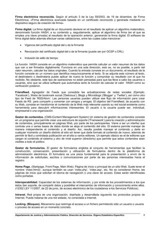 Firma electrónica reconocida. Según el artículo 3 de la Ley 59/2003, de 19 de diciembre, de Firma
Electrónica, «Firma electrónica avanzada basada en un certificado reconocido y generada mediante un
dispositivo seguro de creación de firma».

Firma digital. La firma digital de un documento deviene en el resultado de aplicar un algoritmo matemático,
denominado función HASH, a su contenido y, seguidamente, aplicar el algoritmo de firma (en el que se
emplea una clave privada) al resultado de la operación anterior, generando la firma digital. El software de
firma digital debe además efectuar varias validaciones, entre las cuales cabe mencionar:

    •    Vigencia del certificado digital del o de la firmante

    •    Revocación del certificado digital del o de la firmante (puede ser por OCSP o CRL)

    •    Inclusión de sello de tiempo

La función HASH consiste en un algoritmo matemático que permite calcular un valor resumen de los datos
que van a ser firmados digitalmente. Funciona en una sola dirección, esto es, no es posible, a partir del
valor resumen, calcular los datos originales. Cuando la entrada consiste en un documento, el resultado de la
función consiste en un número que identifica inequívocamente el texto. Si se adjunta este número al texto,
el destinatario o destinataria puede aplicar de nuevo la función y comprobar su resultado con el que ha
recibido. No obstante, este tipo de operaciones no están pensadas para que las lleve a cabo los usuarios o
usuarias, sino que se utiliza software que automatiza tanto la función de calcular el valor HASH como su
verificación posterior.

Friendfeed. Agregador de Feeds que consolida las actualizaciones de redes sociales (Ejemplo:
‘Facebook’), Webs de bookmark social (‘Delicious’), Blogs y Microblogs (‘Blogger’ y ‘Twitter’), así como otro
tipo de Feed de ‘RSS/Atom’. Las personas usuarias pueden utilizar ese flujo de información para crear
Feeds de RS para compartir y comentar con amigos y amigas. El objetivo del Friendfeed, de acuerdo con
su Web, consiste en transformar el contenido de la Web más relevante usando su red social existente como
herramienta para descubrir informaciones interesantes. El usuario o la usuaria puede ser, individual,
empresarial o una organización.

Gestor de contenidos. (CMS-Content Management System) Un sistema de gestión de contenidos consiste
en un programa que permite crear una estructura de soporte (‘Framework’) para la creación y administración
de contenidos, principalmente en páginas Web, por parte de los participantes. Viene a ser un interfaz que
controla una o varias bases de datos donde se aloja el contenido del sitio. El sistema permite manejar de
manera independiente el contenido y el diseño. Así, resulta posible manejar el contenido y darle en
cualquier momento un diseño distinto al sitio sin tener que darle formato al contenido de nuevo, además de
permitir la fácil y controlada publicación en el sitio a varios editores. Un ejemplo clásico es el de editores que
cargan el contenido al sistema y otro de nivel superior (directorio) que permite que estos contenidos sean
visibles a todo el público.

Gestor de formularios. El gestor de formularios engloba al conjunto de herramientas que facilitan la
construcción, conservación, presentación y utilización de formularios dentro de la plataforma de
administración electrónica. El formulario es una pieza fundamental para la presentación y envío de la
información de solicitudes, escritos o comunicaciones por parte de las personas interesadas hacia el
registro.

Home Page. (Startpage, Front Page, Main Web). Página de inicio o principal de un sitio Web. Suele tener el
nombre ‘index.htm(l)’, aunque también se usan ‘index.php’, ‘index.asp’, etc. No se consideran Home, las
páginas de inicio que solicitan el idioma de navegación o una clave de acceso. Estas serán identificadas
como portadas.

Interoperabilidad: Capacidad de los sistemas de información, y por ende de los procedimientos a los que
éstos dan soporte, de compartir datos y posibilitar el intercambio de información y conocimiento entre ellos.
(12352 LEY 11/2007, de 22 de junio, de acceso electrónico de los ciudadanos a los Servicios Públicos).

Intranet. Red propia de una organización, diseñada y desarrollada siguiendo los protocolos propios de
Internet. Puede tratarse de una red aislada, no conectada a Internet.

Locking. (Bloqueo). Mecanismo que restringe el acceso a un fichero permitiendo sólo un usuario o usuaria
o proceso de acceso en un momento concreto.

Departamento de Justicia y Administración Pública. Dirección de Servicios. Órgano Estadístico Específico        8
 