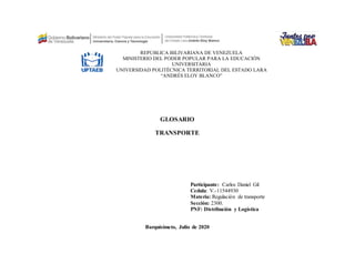 GLOSARIO
TRANSPORTE
Participante: Carlos Daniel Gil
Cedula: V.-11544930
Materia: Regulación de transporte
Sección: 2300.
PNF: Distribución y Logística
Barquisimeto, Julio de 2020
REPÚBLICA BILIVARIANA DE VENEZUELA
MINISTERIO DEL PODER POPULAR PARA LA EDUCACIÓN
UNIVERSITARIA
UNIVERSIDAD POLITÉCNICA TERRITORIAL DEL ESTADO LARA
“ANDRÉS ELOY BLANCO”
 