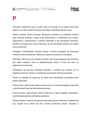 P
Parihuela: Implemento que se utiliza para el arrumaje de la carga fraccionada
(sacos) y con ello, facilitar las labores de estiba y desestiba a/de las naves.
Policía marítima, fluvial y lacustre: Atribución conferida a la autoridad marítima
para controlar fiscalizar y exigir la fiel observancia y cumplimiento de la leyes,
reglamentos y disposiciones y ordenes referentes a las actividades marítimas,
fluviales y lacustres, así como la represión de las actividades ilícitas en el ámbito
de su jurisdicción.
Porteador o transportador: Persona natural o jurídica encargada del transporte
marítimo de las mercaderías mediante el respectivo contrato de transporte.
Practicaje: Servicio que los prácticos prestan a las naves dirigiendo las maniobras
que estas requieran para su desplazamiento dentro o fuera del área de
operaciones del terminal.
Prestadores de servicios: Personas naturales o jurídicas que cuentan con el
respectivo permiso, licencia o autorización para prestar servicios portuarios.
Puerto de cabotaje: Es aquel que se utiliza para operaciones comerciales entre
puerto nacionales.
Puerto fluvial: Lugar situado sobre la ribera de una vía fluvial navegable, adecuado
y acondicionado para las actividades portuarias.
Puerto lacustre: Lugar situado sobre la ribera de un lago navegable, adecuado y
acondicionado para las actividades portuarias.
Puerto marítimo: Conjunto de espacios terrestres, aguas marítimas e instalaciones
que, situado en la ribera del mar, reúnan condiciones físicas, naturales o
 