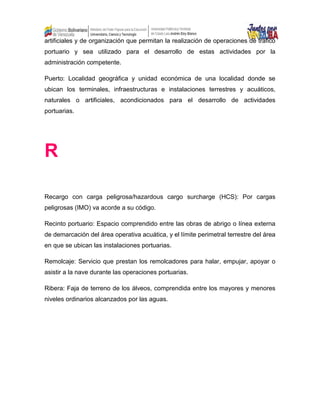 artificiales y de organización que permitan la realización de operaciones de trafico
portuario y sea utilizado para el desarrollo de estas actividades por la
administración competente.
Puerto: Localidad geográfica y unidad económica de una localidad donde se
ubican los terminales, infraestructuras e instalaciones terrestres y acuáticos,
naturales o artificiales, acondicionados para el desarrollo de actividades
portuarias.
R
Recargo con carga peligrosa/hazardous cargo surcharge (HCS): Por cargas
peligrosas (IMO) va acorde a su código.
Recinto portuario: Espacio comprendido entre las obras de abrigo o línea externa
de demarcación del área operativa acuática, y el límite perimetral terrestre del área
en que se ubican las instalaciones portuarias.
Remolcaje: Servicio que prestan los remolcadores para halar, empujar, apoyar o
asistir a la nave durante las operaciones portuarias.
Ribera: Faja de terreno de los álveos, comprendida entre los mayores y menores
niveles ordinarios alcanzados por las aguas.
 