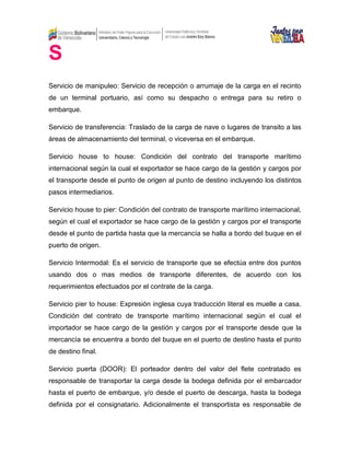 S
Servicio de manipuleo: Servicio de recepción o arrumaje de la carga en el recinto
de un terminal portuario, así como su despacho o entrega para su retiro o
embarque.
Servicio de transferencia: Traslado de la carga de nave o lugares de transito a las
áreas de almacenamiento del terminal, o viceversa en el embarque.
Servicio house to house: Condición del contrato del transporte marítimo
internacional según la cual el exportador se hace cargo de la gestión y cargos por
el transporte desde el punto de origen al punto de destino incluyendo los distintos
pasos intermediarios.
Servicio house to pier: Condición del contrato de transporte marítimo internacional,
según el cual el exportador se hace cargo de la gestión y cargos por el transporte
desde el punto de partida hasta que la mercancía se halla a bordo del buque en el
puerto de origen.
Servicio Intermodal: Es el servicio de transporte que se efectúa entre dos puntos
usando dos o mas medios de transporte diferentes, de acuerdo con los
requerimientos efectuados por el contrate de la carga.
Servicio pier to house: Expresión inglesa cuya traducción literal es muelle a casa.
Condición del contrato de transporte marítimo internacional según el cual el
importador se hace cargo de la gestión y cargos por el transporte desde que la
mercancía se encuentra a bordo del buque en el puerto de destino hasta el punto
de destino final.
Servicio puerta (DOOR): El porteador dentro del valor del flete contratado es
responsable de transportar la carga desde la bodega definida por el embarcador
hasta el puerto de embarque, y/o desde el puerto de descarga, hasta la bodega
definida por el consignatario. Adicionalmente el transportista es responsable de
 