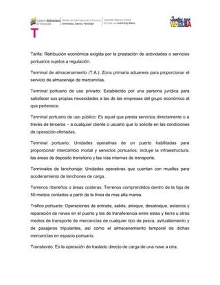 T
Tarifa: Retribución económica exigida por la prestación de actividades o servicios
portuarios sujetos a regulación.
Terminal de almacenamiento (T.A.): Zona primaria aduanera para proporcionar el
servicio de almacenaje de mercancías.
Terminal portuario de uso privado: Establecido por una persona jurídica para
satisfacer sus propias necesidades a las de las empresas del grupo económico al
que pertenece.
Terminal portuario de uso público: Es aquel que presta servicios directamente o a
través de terceros – a cualquier cliente o usuario que lo solicite en las condiciones
de operación ofertadas.
Terminal portuario: Unidades operativas de un puerto habilitadas para
proporcionar intercambio modal y servicios portuarios; incluye la infraestructura,
las áreas de deposito transitorio y las vías internas de transporte.
Terminales de lanchonaje: Unidades operativas que cuentan con muelles para
acoderamiento de lanchones de carga.
Terrenos ribereños o áreas costeras: Terrenos comprendidos dentro de la faja de
50 metros contados a partir de la línea de mas alta marea.
Trafico portuario: Operaciones de entrada, salida, atraque, desatraque, estancia y
reparación de naves en el puerto y las de transferencia entre estas y tierra u otros
medios de transporte de mercancías de cualquier tipo de pesca, avituallamiento y
de pasajeros tripulantes, así como el almacenamiento temporal de dichas
mercancías en espacio portuario.
Transbordo: Es la operación de traslado directo de carga de una nave a otra.
 