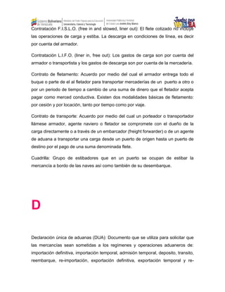 Contratación F.I.S.L.O. (free in and stowed, liner out): El flete cotizado no incluye
las operaciones de carga y estiba. La descarga en condiciones de línea, es decir
por cuenta del armador.
Contratación L.I.F.O. (liner in, free out): Los gastos de carga son por cuenta del
armador o transportista y los gastos de descarga son por cuenta de la mercadería.
Contrato de fletamento: Acuerdo por medio del cual el armador entrega todo el
buque o parte de el al fletador para transportar mercaderías de un puerto a otro o
por un periodo de tiempo a cambio de una suma de dinero que el fletador acepta
pagar como merced conductiva. Existen dos modalidades básicas de fletamento:
por cesión y por locación, tanto por tiempo como por viaje.
Contrato de transporte: Acuerdo por medio del cual un porteador o transportador
llámese armador, agente naviero o fletador se compromete con el dueño de la
carga directamente o a través de un embarcador (freight forwarder) o de un agente
de aduana a transportar una carga desde un puerto de origen hasta un puerto de
destino por el pago de una suma denominada flete.
Cuadrilla: Grupo de estibadores que en un puerto se ocupan de estibar la
mercancía a bordo de las naves así como también de su desembarque.
D
Declaración única de aduanas (DUA): Documento que se utiliza para solicitar que
las mercancías sean sometidas a los regímenes y operaciones aduaneros de:
importación definitiva, importación temporal, admisión temporal, deposito, transito,
reembarque, re-importación, exportación definitiva, exportación temporal y re-
 