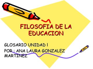FILOSOFIA DE LA EDUCACION GLOSARIO UNIDAD l POR : ANA LAURA GONZALEZ MARTINEZ 