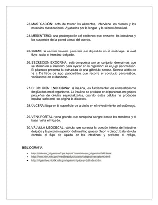 23.MASTICACIÓN: acto de triturar los alimentos, interviene los dientes y los
músculos masticadores. Ayudados por la lengua y la secreción salival.
24.MESENTERIO: una prolongación del peritoneo que envuelve los intestinos y
los suspende de la pared dorsal del cuerpo.
25.QUIMO: la comida licuada generada por digestión en el estómago, la cual
fluye hacia el intestino delgado.
26.SECRECIÓN EXOCRINA: está compuesta por un conjunto de enzimas que
se liberan en el intestino para ayudar en la digestión: es el jugo pancreático.
El páncreas presenta la estructura de una glándula serosa. Secreta al día de
½ a 1½ litros de jugo pancreático que recorre el conducto pancreático,
vaciándose en el duodeno.
27.SECRECIÓN ENDOCRINA: la insulina, es fundamental en el metabolismo
de glúcidos en el organismo. La insulina se produce en el páncreas en grupos
pequeños de células especializadas, cuando estas células no producen
insulina suficiente se origina la diabetes.
28.ÚLCERA: llaga en la superficie de la piel o en el revestimiento del estómago.
29.VENA PORTAL: vena grande que transporta sangre desde los intestinos y el
bazo hasta el hígado.
30.VÁLVULA ILEOCECAL: válvula que conecta la porción inferior del intestino
delgado y la porción superior del intestino grueso (íleon y ciego). Esta válvula
controla el flujo de líquido en los intestinos y previene el reflujo.
BIBLIOGRAFIA:
 http://sistema_digestivo3.pe.tripod.com/sistema_digestivo/id6.html
 http://www.nlm.nih.gov/medlineplus/spanish/digestivesystem.html
 http://digestive.niddk.nih.gov/spanish/pubs/yrdd/index.htm
 