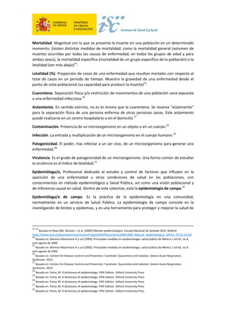 Mortalidad. Magnitud con la que se presenta la muerte en una población en un determinado
momento. Existen distintas medidas de mortalidad, como la mortalidad general (volumen de
muertes ocurridas por todas las causas de enfermedad, en todos los grupos de edad y para
ambos sexos), la mortalidad específica (mortalidad de un grupo específico de la población) o la
letalidad (ver más abajo)14
.
Letalidad (%). Proporción de casos de una enfermedad que resultan mortales con respecto al
total de casos en un periodo de tiempo. Muestra la gravedad de una enfermedad desde el
punto de vista poblacional (su capacidad para producir la muerte)15
.
Cuarentena. Separación física y/o restricción de movimientos de una población sana expuesta
a una enfermedad infecciosa.16
Aislamiento. En sentido estricto, no es lo mismo que la cuarentena. Se reserva “aislamiento”
para la separación física de una persona enferma de otras personas sanas. Este aislamiento
puede realizarse en un centro hospitalario o en el domicilio.17
Contaminación. Presencia de un microorganismo en un objeto o en un cuerpo.18
Infección. La entrada y multiplicación de un microorganismo en el cuerpo humano.19
Patogenicidad. El poder, tras infectar a un ser vivo, de un microorganismo para generar una
enfermedad.20
Virulencia. Es el grado de patogenicidad de un microorganismo. Una forma común de estudiar
la virulencia es el índice de letalidad.21
Epidemióloga/o. Profesional dedicado al estudio y control de factores que influyen en la
aparición de una enfermedad u otras condiciones de salud en las poblaciones, con
conocimientos en método epidemiológico y Salud Pública, así como una visión poblacional y
de inferencia causal en salud. Dentro de este colectivo, está la epidemiología de campo.22
Epidemióloga/o de campo. Es la práctica de la epidemiología en una comunidad,
normalmente en un servicio de Salud Pública. La epidemiología de campo consiste en la
investigación de brotes y epidemias, y es una herramienta para proteger y mejorar la salud de
13 13
Basado en Royo MA, Damian J et al. (2009) Método epidemiológico. Escuela Nacional de Sanidad-ISCIII. Madrid.
https://www.isciii.es/QuienesSomos/CentrosPropios/ENS/Documents/2009-0843_Manual_epidemiologico_ultimo_23-01-10.pdf
14
Basado en: Moreno-Altamirano A y col.(2000), Principales medidas en epidemiología. salud pública de México / vol.42, no.4,
julio-agosto de 2000
15
Basado en: Moreno-Altamirano A y col.(2000), Principales medidas en epidemiología. salud pública de México / vol.42, no.4,
julio-agosto de 2000
16
Basado en: Centers for Disease Control and Prevention. Factsheet: Quarantine and Isolation. Severe Acute Respiratory
Syndrome. 2014.
17
Basado en: Centers for Disease Control and Prevention. Factsheet: Quarantine and Isolation. Severe Acute Respiratory
Syndrome. 2014.
18
Basado en: Porta, M. A dictionary of epidemiology. Fifth Edition. Oxford University Press
19
Basado en: Porta, M. A dictionary of epidemiology. Fifth Edition. Oxford University Press
20
Basado en: Porta, M. A dictionary of epidemiology. Fifth Edition. Oxford University Press
21
Basado en: Porta, M. A dictionary of epidemiology. Fifth Edition. Oxford University Press
22
Basado en: Porta, M. A dictionary of epidemiology. Fifth Edition. Oxford University Press
 