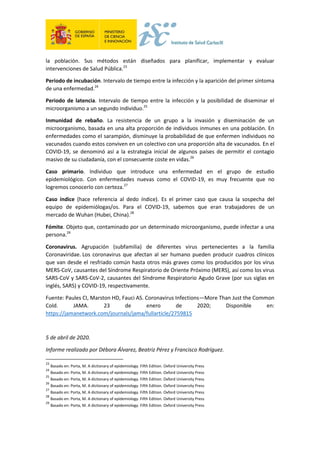 la población. Sus métodos están diseñados para planificar, implementar y evaluar
intervenciones de Salud Pública.23
Periodo de incubación. Intervalo de tiempo entre la infección y la aparición del primer síntoma
de una enfermedad.24
Periodo de latencia. Intervalo de tiempo entre la infección y la posibilidad de diseminar el
microorganismo a un segundo individuo.25
Inmunidad de rebaño. La resistencia de un grupo a la invasión y diseminación de un
microorganismo, basada en una alta proporción de individuos inmunes en una población. En
enfermedades como el sarampión, disminuye la probabilidad de que enfermen individuos no
vacunados cuando estos conviven en un colectivo con una proporción alta de vacunados. En el
COVID-19, se denominó así a la estrategia inicial de algunos países de permitir el contagio
masivo de su ciudadanía, con el consecuente coste en vidas.26
Caso primario. Individuo que introduce una enfermedad en el grupo de estudio
epidemiológico. Con enfermedades nuevas como el COVID-19, es muy frecuente que no
logremos conocerlo con certeza.27
Caso índice (hace referencia al dedo índice). Es el primer caso que causa la sospecha del
equipo de epidemiólogas/os. Para el COVID-19, sabemos que eran trabajadores de un
mercado de Wuhan (Hubei, China).28
Fómite. Objeto que, contaminado por un determinado microorganismo, puede infectar a una
persona.29
Coronavirus. Agrupación (subfamilia) de diferentes virus pertenecientes a la familia
Coronaviridae. Los coronavirus que afectan al ser humano pueden producir cuadros clínicos
que van desde el resfriado común hasta otros más graves como los producidos por los virus
MERS-CoV, causantes del Síndrome Respiratorio de Oriente Próximo (MERS), así como los virus
SARS-CoV y SARS-CoV-2, causantes del Síndrome Respiratorio Agudo Grave (por sus siglas en
inglés, SARS) y COVID-19, respectivamente.
Fuente: Paules CI, Marston HD, Fauci AS. Coronavirus Infections—More Than Just the Common
Cold. JAMA. 23 de enero de 2020; Disponible en:
https://jamanetwork.com/journals/jama/fullarticle/2759815
5 de abril de 2020.
Informe realizado por Débora Álvarez, Beatriz Pérez y Francisco Rodríguez.
23
Basado en: Porta, M. A dictionary of epidemiology. Fifth Edition. Oxford University Press
24
Basado en: Porta, M. A dictionary of epidemiology. Fifth Edition. Oxford University Press
25
Basado en: Porta, M. A dictionary of epidemiology. Fifth Edition. Oxford University Press
26
Basado en: Porta, M. A dictionary of epidemiology. Fifth Edition. Oxford University Press
27
Basado en: Porta, M. A dictionary of epidemiology. Fifth Edition. Oxford University Press
28
Basado en: Porta, M. A dictionary of epidemiology. Fifth Edition. Oxford University Press
29
Basado en: Porta, M. A dictionary of epidemiology. Fifth Edition. Oxford University Press
 