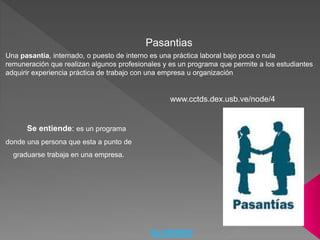 Pasantias
Una pasantía, internado, o puesto de interno es una práctica laboral bajo poca o nula
remuneración que realizan algunos profesionales y es un programa que permite a los estudiantes
adquirir experiencia práctica de trabajo con una empresa u organización
Se entiende: es un programa
donde una persona que esta a punto de
graduarse trabaja en una empresa.
www.cctds.dex.usb.ve/node/4
GLOSARIO
 