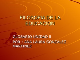 FILOSOFIA DE LA EDUCACION GLOSARIO UNIDAD ll POR : ANA LAURA GONZALEZ MARTINEZ 