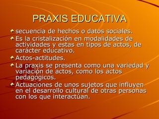 PRAXIS EDUCATIVA secuencia de hechos o datos sociales. Es la cristalización en modalidades de actividades y estas en tipos de actos, de carácter educativo. Actos-actitudes. La praxis se presenta como una variedad y variación de actos, como los actos pedagógicos. Actuaciones de unos sujetos que influyen en el desarrollo cultural de otras personas con los que interactúan. 