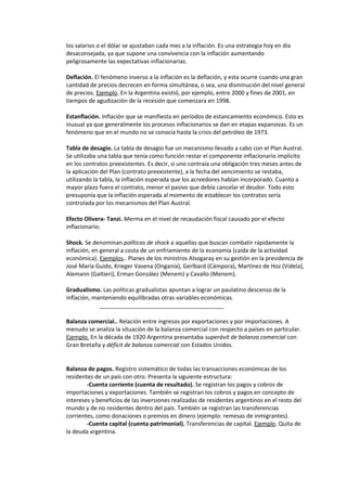 los salarios o el dólar se ajustaban cada mes a la inflación. Es una estrategia hoy en día
desaconsejada, ya que supone una convivencia con la inflación aumentando
peligrosamente las expectativas inflacionarias.

Deflación. El fenómeno inverso a la inflación es la deflación, y esta ocurre cuando una gran
cantidad de precios decrecen en forma simultánea, o sea, una disminución del nivel general
de precios. Ejemplo. En la Argentina existió, por ejemplo, entre 2000 y fines de 2001, en
tiempos de agudización de la recesión que comenzara en 1998.

Estanflación. Inflación que se manifiesta en períodos de estancamiento económico. Esto es
inusual ya que generalmente los procesos inflacionarios se dan en etapas expansivas. Es un
fenómeno que en el mundo no se conocía hasta la crisis del petróleo de 1973.

Tabla de desagio. La tabla de desagio fue un mecanismo llevado a cabo con el Plan Austral.
Se utilizaba una tabla que tenía como función restar el componente inflacionario implícito
en los contratos preexistentes. Es decir, si uno contraía una obligación tres meses antes de
la aplicación del Plan (contrato preexistente), a la fecha del vencimiento se restaba,
utilizando la tabla, la inflación esperada que los acreedores habían incorporado. Cuanto a
mayor plazo fuera el contrato, menor el pasivo que debía cancelar el deudor. Todo esto
presuponía que la inflación esperada al momento de establecer los contratos sería
controlada por los mecanismos del Plan Austral.

Efecto Olivera- Tanzi. Merma en el nivel de recaudación fiscal causado por el efecto
inflacionario.

Shock. Se denominan políticas de shock a aquellas que buscan combatir rápidamente la
inflación, en general a costa de un enfriamiento de la economía (caída de la actividad
económica). Ejemplos.. Planes de los ministros Alsogaray en su gestión en la presidencia de
José María Guido, Krieger Vasena (Onganía), Gerlbard (Cámpora), Martínez de Hoz (Videla),
Alemann (Galtieri), Erman González (Menem) y Cavallo (Menem).

Gradualismo. Las políticas gradualistas apuntan a lograr un paulatino descenso de la
inflación, manteniendo equilibradas otras variables económicas.
             _______________________________________

Balanza comercial.. Relación entre ingresos por exportaciones y por importaciones. A
menudo se analiza la situación de la balanza comercial con respecto a países en particular.
Ejemplo. En la década de 1920 Argentina presentaba superávit de balanza comercial con
Gran Bretaña y déficit de balanza comercial con Estados Unidos.


Balanza de pagos. Registro sistemático de todas las transacciones económicas de los
residentes de un país con otro. Presenta la siguiente estructura:
        -Cuenta corriente (cuenta de resultado). Se registran los pagos y cobros de
importaciones y exportaciones. También se registran los cobros y pagos en concepto de
intereses y beneficios de las inversiones realizadas de residentes argentinos en el resto del
mundo y de no residentes dentro del país. También se registran las transferencias
corrientes, como donaciones o premios en dinero (ejemplo: remesas de inmigrantes).
        -Cuenta capital (cuenta patrimonial). Transferencias de capital. Ejemplo. Quita de
la deuda argentina.
 