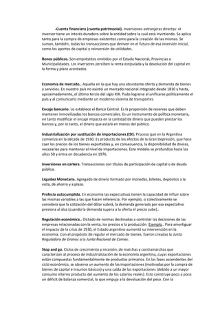 -Cuenta financiera (cuenta patrimonial). Inversiones extranjeras directas: el
inversor tiene un interés duradero sobre la entidad sobre la cual está invirtiendo. Se aplica
tanto para la compra de empresas existentes como para la creación de las mismas. Se
suman, también, todas las transacciones que deriven en el futuro de esa inversión inicial,
como los aportes de capital y reinversión de utilidades.

Bonos públicos. Son empréstitos emitidos por el Estado Nacional, Provincias o
Municipalidades. Los inversores perciben la renta estipulada y la devolución del capital en
la forma y plazo acordados.


Economía de mercado.. Aquella en la que hay una abundante oferta y demanda de bienes
y servicios. En nuestro país no existió un mercado nacional integrado desde 1810 y hasta,
aproximadamente, el último tercio del siglo XIX. Pudo lograrse al unificarse políticamente el
país y al comunicarlo mediante un moderno sistema de transportes.

Encaje bancario. Lo establece el Banco Central. Es la proporción de reservas que deben
mantener inmovilizadas los bancos comerciales. Es un instrumento de política monetaria,
en tanto modificar el encaje impacta en la cantidad de dinero que pueden prestar los
bancos y, por lo tanto, el dinero que estará en manos del público.

Industrialización por sustitución de importaciones (ISI). Proceso que en la Argentina
comienza en la década de 1930. Es producto de los efectos de la Gran Depresión, que hace
caer los precios de los bienes exportables y, en consecuencia, la disponibilidad de divisas,
necesarias para mantener el nivel de importaciones. Este modelo se profundiza hacia los
años 50 y entra en decadencia en 1976.

Inversiones en cartera. Transacciones con títulos de participación de capital o de deuda
pública.

Liquidez Monetaria. Agregado de dinero formado por monedas, billetes, depósitos a la
vista, de ahorro y a plazo.

Profecía autocumplida. En economía las expectativas tienen la capacidad de influir sobre
las mismas variables a las que hacen referencia. Por ejemplo, si colectivamente se
considera que la cotización del dólar subirá, la demanda generada por esa expectativa
presiona al alza (cuando la demanda supera a la oferta el precio sube)..

Regulación económica.. Dictado de normas destinadas a controlar las decisiones de las
empresas relacionadas con la venta, los precios o la producción. Ejemplo.. Para amortiguar
el impacto de la crisis de 1930, el Estado argentino aumentó su intervención en la
economía. Con el propósito de regular el mercado de bienes, fueron creadas la Junta
Reguladora de Granos o la Junta Nacional de Carnes.

Stop and go. Ciclos de crecimiento y recesión, de marchas y contramarchas que
caracterizan al proceso de industrialización de la economía argentina, cuyas exportaciones
están compuestas fundamentalmente de productos primarios. En las fases ascendentes del
ciclo económico, se observa un aumento de las importaciones (motivadas por la compra de
bienes de capital e insumos básicos) y una caída de las exportaciones (debido a un mayor
consumo interno producto del aumento de los salarios reales). Esto construye poco a poco
un déficit de balanza comercial, lo que empuja a la devaluación del peso. Con la
 