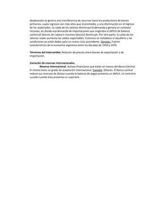 devaluación se genera una transferencia de recursos hacia los productores de bienes
primarios, cuyos ingresos son más altos que el promedio, y una disminución en el ingreso
de los asalariados. La caída de los salarios disminuye la demanda y genera un contexto
recesivo, en donde esa demanda de importaciones que originaba el déficit de balanza
comercial (bienes de capital e insumos básicos) disminuye. Por otra parte, la caída de los
salarios reales aumenta los saldos exportables. Entonces se restablece el equilibrio y las
condiciones ya están dadas para un nuevo ciclo ascendente. Ejemplo. Fueron
característicos de la economía argentina entre las décadas de 1950 y 1970.

Términos del intercambio: Relación de precios entre bienes de exportación y de
importación.

Variación de reservas internacionales.
        -Reserva internacional. Activos financieros que están en manos del Banco Central.
El mismo tiene un grado de aceptación internacional. Ejemplo. Dólares. El Banco central
reduce sus reservas de divisas cuando la balanza de pagos presenta un déficit. Lo contrario
sucede cuando ésta presenta un superávit.
 